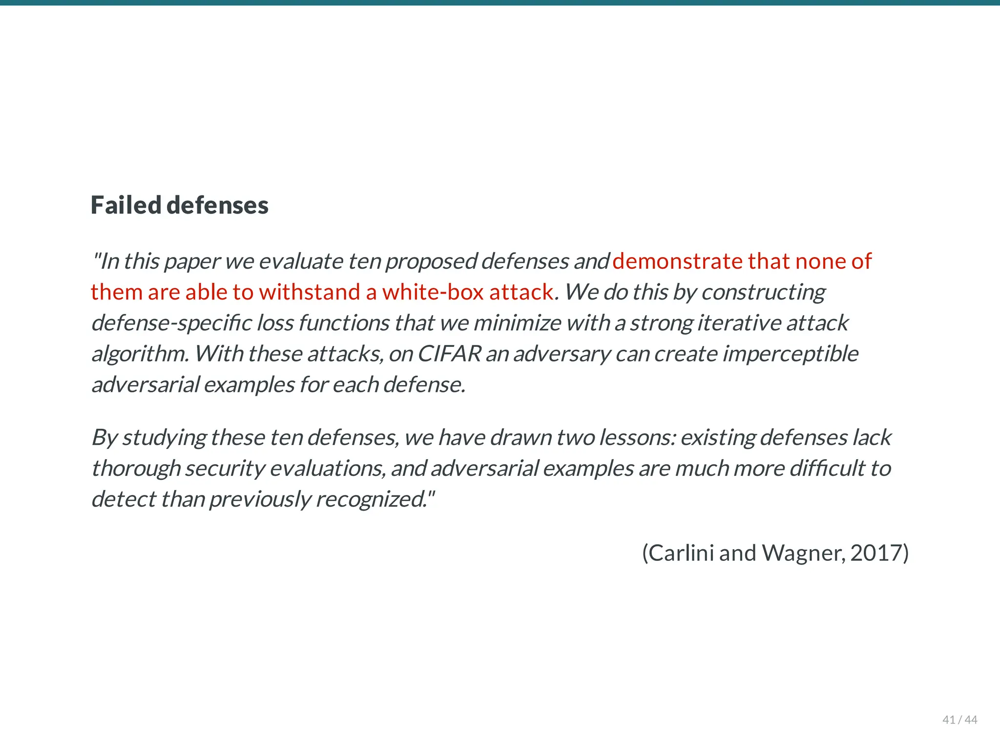 (Carlini and Wagner, 2017)
Failed defenses
"In this paper we evaluate ten proposed defenses and demonstrate that none of
them are able to withstand a white-box attack. We do this by constructing
defense-speci c loss functions that we minimize with a strong iterative attack
algorithm. With these attacks, on CIFAR an adversary can create imperceptible
adversarial examples for each defense.
By studying these ten defenses, we have drawn two lessons: existing defenses lack
thorough security evaluations, and adversarial examples are much more dif cult to
detect than previously recognized."
41 / 44
 