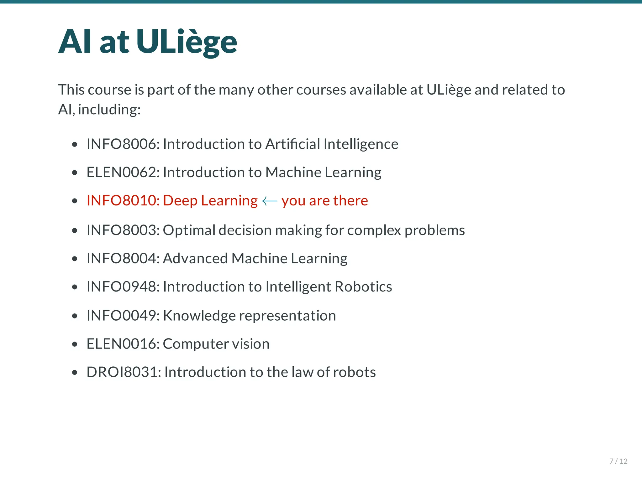 AI at ULiège
This course is part of the many other courses available at ULiège and related to
AI, including:
INFO8006: Introduction to Arti cial Intelligence
ELEN0062: Introduction to Machine Learning
INFO8010: Deep Learning you are there
INFO8003: Optimal decision making for complex problems
INFO8004: Advanced Machine Learning
INFO0948: Introduction to Intelligent Robotics
INFO0049: Knowledge representation
ELEN0016: Computer vision
DROI8031: Introduction to the law of robots
←
7 / 12
 