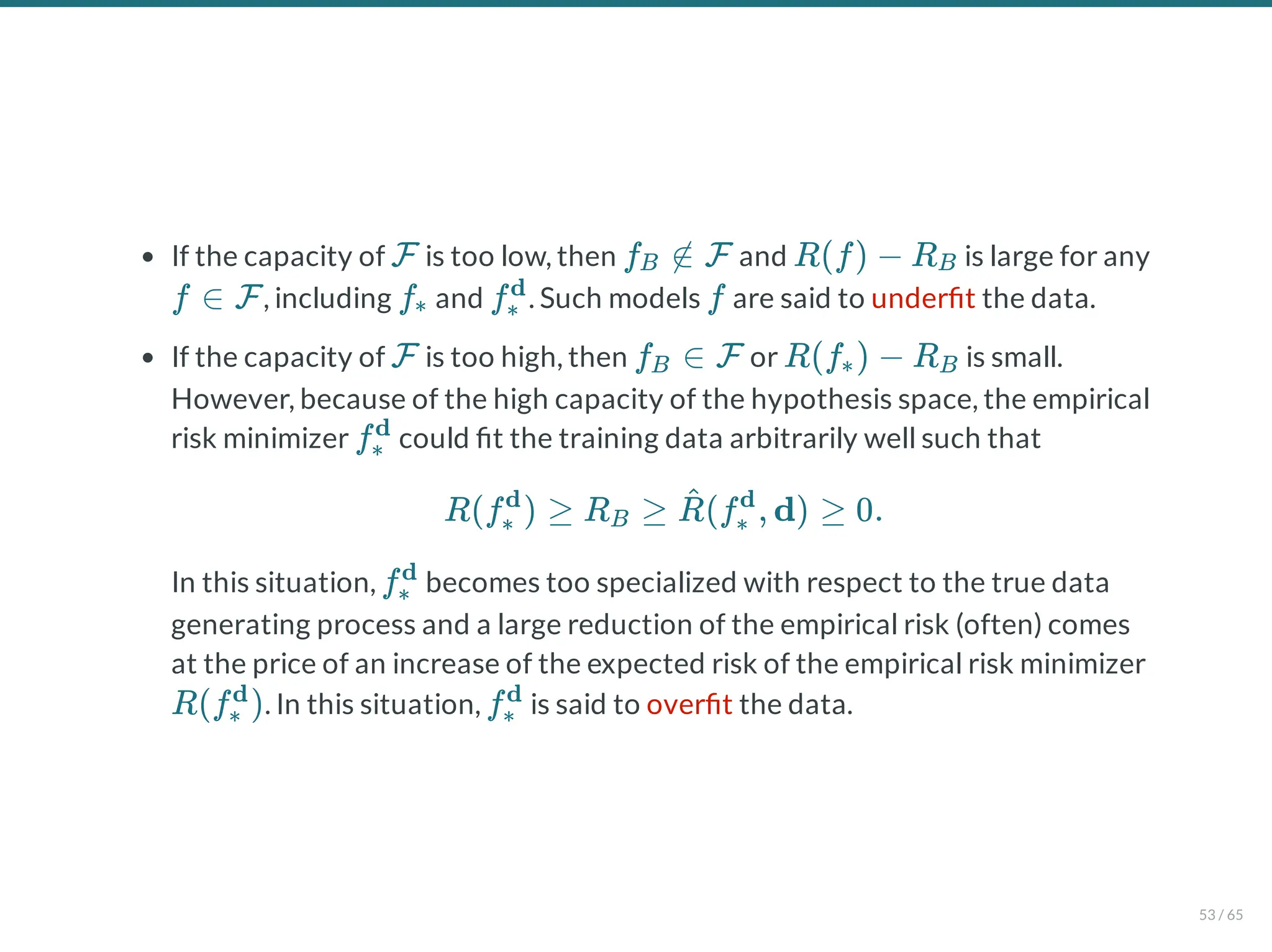 If the capacity of is too low, then and is large for any
, including and . Such models are said to under t the data.
If the capacity of is too high, then or is small.
However, because of the high capacity of the hypothesis space, the empirical
risk minimizer could t the training data arbitrarily well such that
In this situation, becomes too specialized with respect to the true data
generating process and a large reduction of the empirical risk (often) comes
at the price of an increase of the expected risk of the empirical risk minimizer
. In this situation, is said to over t the data.
F f ∉ F
B R(f) − RB
f ∈ F f∗ f∗
d
f
F f ∈ F
B R(f ) − R
∗ B
f∗
d
R(f ) ≥ R ≥ (f , d) ≥ 0.
∗
d
B R
^
∗
d
f∗
d
R(f )
∗
d
f∗
d
53 / 65
 