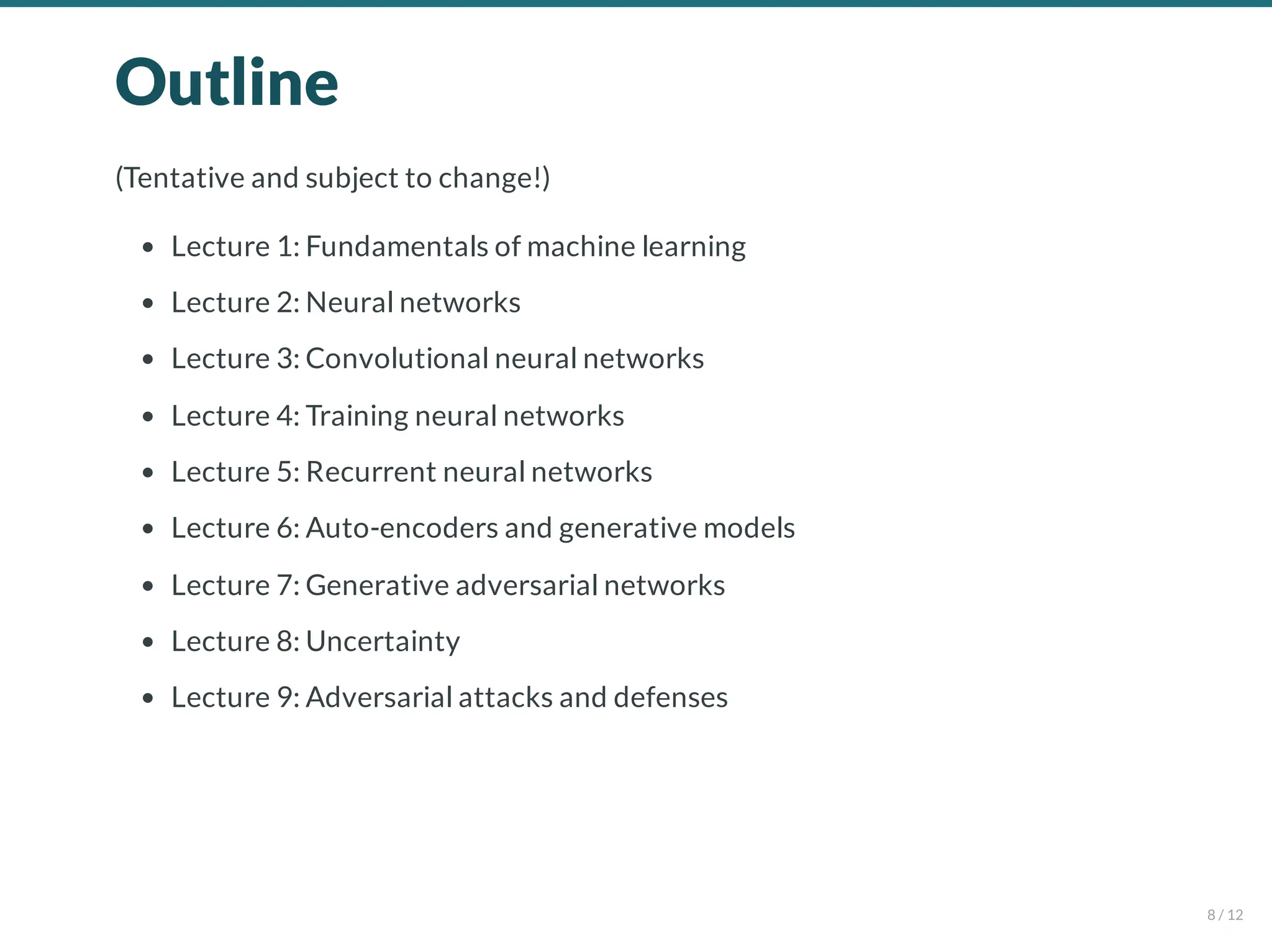 Outline
(Tentative and subject to change!)
Lecture 1: Fundamentals of machine learning
Lecture 2: Neural networks
Lecture 3: Convolutional neural networks
Lecture 4: Training neural networks
Lecture 5: Recurrent neural networks
Lecture 6: Auto-encoders and generative models
Lecture 7: Generative adversarial networks
Lecture 8: Uncertainty
Lecture 9: Adversarial attacks and defenses
8 / 12
 