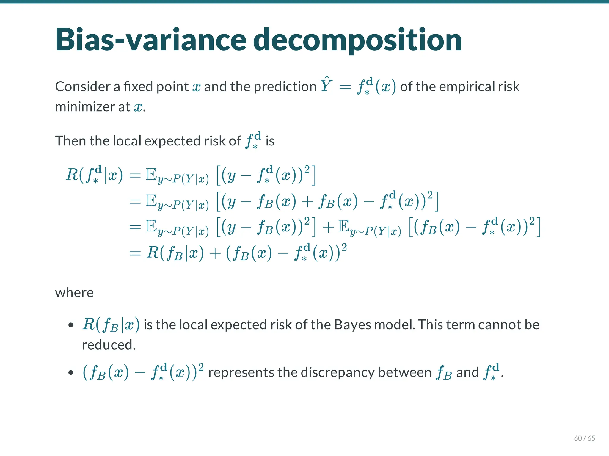 Bias-variance decomposition
Consider a xed point and the prediction of the empirical risk
minimizer at .
Then the local expected risk of is
where
is the local expected risk of the Bayes model. This term cannot be
reduced.
represents the discrepancy between and .
x = f (x)
Y
^ ∗
d
x
f∗
d
R(f ∣x)
∗
d
= E (y − f (x))
y∼P(Y ∣x) [ ∗
d 2
]
= E (y − f (x) + f (x) − f (x))
y∼P(Y ∣x) [ B B ∗
d 2
]
= E (y − f (x)) + E (f (x) − f (x))
y∼P(Y ∣x) [ B
2
] y∼P(Y ∣x) [ B ∗
d 2
]
= R(f ∣x) + (f (x) − f (x))
B B ∗
d 2
R(f ∣x)
B
(f (x) − f (x))
B ∗
d 2
fB f∗
d
60 / 65
 
