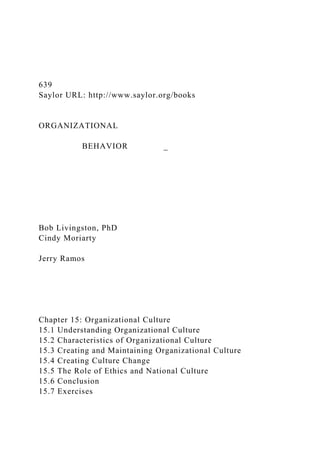 639
Saylor URL: http://www.saylor.org/books
ORGANIZATIONAL
BEHAVIOR _
Bob Livingston, PhD
Cindy Moriarty
Jerry Ramos
Chapter 15: Organizational Culture
15.1 Understanding Organizational Culture
15.2 Characteristics of Organizational Culture
15.3 Creating and Maintaining Organizational Culture
15.4 Creating Culture Change
15.5 The Role of Ethics and National Culture
15.6 Conclusion
15.7 Exercises
 