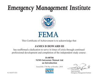 Emergency Management Institute
This Certificate of Achievement is to acknowledge that
has reaffirmed a dedication to serve in times of crisis through continued
professional development and completion of the independent study course:
Tony Russell
Superintendent
Emergency Management Institute
JAMES D HOWARD III
IS-00706
NIMS Intrastate Mutual Aid
an Introduction
Issued this 17th Day of October, 2016
0.2 IACET CEU
 
