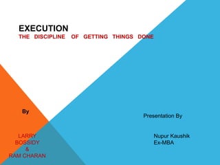 EXECUTION
THE DISCIPLINE OF GETTING THINGS DONE
By
LARRY
BOSSIDY
&
RAM CHARAN
Presentation By
Nupur Kaushik
Ex-MBA
 