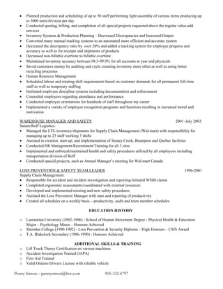 • Planned production and scheduling of up to 50 staff performing light assembly of various items producing up
to 3000 units/division per day
• Conducted quoting, billing, and completion of all special projects requested above the regular value-add
services
• Inventory Systems & Production Planning – Decreased Discrepancies and Increased Output
• Converted many manual tracking systems to an automated more efficient and accurate system
• Decreased the discrepancy ratio by over 20% and added a tracking system for employee progress and
accuracy as well as for receipts and shipments of products
• Decreased non-billable overtime to billable overtime
• Maintained inventory accuracy between 98.5-99.9% for all accounts at year end physicals
• Saved customers money by auditing and cycle counting inventory more often as well as using better
recycling processes
• Human Resource Management
• Scheduled labour and rotating shift requirements based on customer demands for all permanent full-time
staff as well as temporary staffing
• Instituted employee discipline systems including documentation and enforcement
• Counseled employees regarding attendance and performance
• Conducted employee orientations for hundreds of staff throughout my career
• Implemented a variety of employee recognition programs and functions resulting in increased moral and
motivation
WAREHOUSE MANAGER AND SAFETY 2001–July 2003
Saturn/Roff Logistics:
• Managed the LTL inventory/shipments for Supply Chain Management (Wal-mart) with responsibility for
managing up to 25 staff working 3 shifts
• Assisted in creation, start-up, and implementation of Stoney Creek, Brampton and Quebec facilities
• Conducted HR Management/Recruitment/Training for all 3 sites
• Implemented and enforced/maintained health and safety procedures utilized by all employees including
transportation division of Roff
• Conducted special projects, such as Annual Manager’s meeting for Wal-mart Canada
LOSS PREVENTION & SAFETY TEAM LEADER 1996-2001
Supply Chain Management:
• Responsible for accident and incident investigation and reporting/initiated WSIB claims
• Completed ergonomic assessments/coordinated with external resources
• Developed and implemented existing and new safety procedures
• Assisted the Loss Prevention Manager with stats and reporting of productivity
• Created all schedules on a weekly basis – productivity, audit and team member schedules
EDUCATION HISTORY
o Laurentian University (1992-1996) - School of Human Movement Degree - Physical Health & Education
Major – Psychology Minor – Honours Achieved
o Sheridan College (1990-1992) - Loss Prevention & Security Diploma – High Honours – CSIS Award
o T.A. Blakelock Secondary (1986-1990) - Honours Achieved
ADDITIONAL SKILLS & TRAINING
o Lift Truck Theory Certification on various machines
o Accident Investigation Trained (IAPA)
o First Aid Trained
o Valid Ontario Drivers License with reliable vehicle
Penny Simon – pennysimon@live.com 905-332-6797
 
