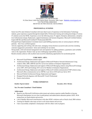 1
NNAEMEKA VICTOR MADUIKE
10, Eletu Street, Lekki-Epe Express Road, Awoyayay Ajah, Lagos. Maduike.victor@gmail.com
+234 7061997004, 8086634636
MCITP ID: 6817884 CSCO ID: CSCO12508652
PROFESSIONAL SYNOPSIS
Senior level Pre sales Solution Consultant with more than 8 years of experience in the Information Technology
industry, great experience acquired through developed skills, Professional training and working knowledge of various
IT solutions across the OEMs. Experience covers the following areas; IT support, Enterprise administrator, enterprise
level infrastructure design, Deployment, support/maintenance and Systems Integration. Microsoft Certified Solution
Expert (MCSE) and Microsoft Certified IT Professional (MCITP).
Principal Project Implementation Consultant (team Lead) fulfilling numerous roles on various projects with best
particles. Also Cisco certified engineer.
Actively supporting and working with sales team, managing various business account & sales activities including
customer engagement, presentation / demo and workshop for our clients.
Strong leader, with motivational management style and reputation for adding qualitative, quantitative and verifiable
value to the organization. Ready to take up more challenging responsibility anytime.
Results-oriented, achiever with excellent track record for identifying opportunities for accelerated growth.
CORE SKILL AREA
 Microsoft Cloud Platform solution expert
 Architectural Design, Deployment and support of Microsoft Windows Network Infrastructure Using
windows 2003, 2008, 2008 R2 and 2012 servers for medium to Enterprise Organizations
 Architectural Design, Deployment and support of Microsoft Messaging solution using Microsoft Exchange
server 2007, 2010 and Exchange 2013 server for Medium to Enterprise Organizations
 Architectural Design, Deployment and support of Microsoft Unified communication/VOIP solution using
Microsoft office communication server 2007R2, Lync Server 2010 and Lync Server 2013
 Microsoft Hybrid Architectural Design, Deployment and Support
 Designed Network diagrams with Microsoft® Visio® Professional
 Oracle cloud solution
WORK EXPERIENCE
Dataflex Nigeria Limited December, 2014- Till date
Snr. Pre-sales Consultant / Cloud Solution
Achievement
 Based on my Microsoft Certification achievement and solution expertise enable Dataflex to become
Microsoft cloud partner (we are close to gold partner) and authorization education partner (AEP). With
strong focus on cloud solution and services.
 I drive Dataflex Microsoft cloud business with other OEM’s solutions such as Oracle cloud, IBM solution
 Training for Dataflex sales team on how to sell cloud solution and services
 I have successfully completed 2 cloud project with few others work in progress.
 