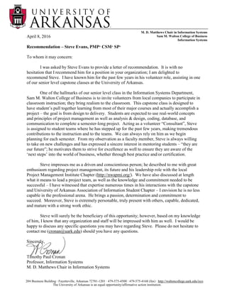 M. D. Matthews Chair in Information Systems
Sam M. Walton College of Business
Information Systems
The University of Arkansas is an equal opportunity/affirmative action institution.
204 Business Building ∙ Fayetteville, Arkansas 72701-1201 ∙ 479-575-4500 ∙ 479-575-4168 (fax) ∙ http://waltoncollege.uark.edu/isys
April 8, 2016
Recommendation – Steve Evans, PMP®
CSM®
SP®
To whom it may concern:
I was asked by Steve Evans to provide a letter of recommendation. It is with no
hesitation that I recommend him for a position in your organization; I am delighted to
recommend Steve. I have known him for the past few years in his volunteer role, assisting in one
of our senior level capstone classes at the University of Arkansas.
One of the hallmarks of our senior level class in the Information Systems Department,
Sam M. Walton College of Business is to invite volunteers from local companies to participate in
classroom instruction; they bring realism to the classroom. This capstone class is designed to
have student’s pull together learning from most of their major courses and actually accomplish a
project – the goal is from design to delivery. Students are expected to use real-world concepts
and principles of project management as well as analysis & design, coding, database, and
communication to complete a semester-long project. Acting as a volunteer “Consultant”, Steve
is assigned to student teams where he has stepped up for the past few years, making tremendous
contributions to the instruction and to the teams. We can always rely on him as we begin
planning for each semester. From my observation as a faculty member, Steve is always willing
to take on new challenges and has expressed a sincere interest in mentoring students – “they are
our future”; he motivates them to strive for excellence as well to ensure they are aware of the
‘next steps’ into the world of business, whether through best practice and/or certification.
Steve impresses me as a driven and conscientious person; he described to me with great
enthusiasm regarding project management, its future and his leadership role with the local
Project Management Institute Chapter (http://nwapmi.org/). We have also discussed at length
what it means to lead a project team, as well as the knowledge and commitment needed to be
successful – I have witnessed that expertise numerous times in his interactions with the capstone
and University of Arkansas Association of Information Student Chapter – I envision he is no less
capable in the professional arena. He brings a passion, determination and commitment to
succeed. Moreover, Steve is extremely personable, truly present with others, capable, dedicated,
and mature with a strong work ethic.
Steve will surely be the beneficiary of this opportunity; however, based on my knowledge
of him, I know that any organization and staff will be impressed with him as well. I would be
happy to discuss any specific questions you may have regarding Steve. Please do not hesitate to
contact me (cronan@uark.edu) should you have any questions.
Sincerely,
Timothy Paul Cronan
Professor, Information Systems
M. D. Matthews Chair in Information Systems
 