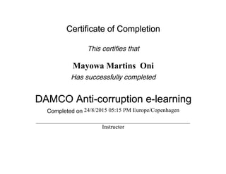 Certificate of Completion
This certifies that
Mayowa Martins Oni
Has successfully completed
DAMCO Anti-corruption e-learning
Completed on 24/8/2015 05:15 PM Europe/Copenhagen
Instructor
 