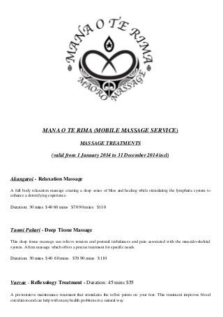 MANA O TE RIMA (MOBILE MASSAGE SERVICE)
MASSAGE TREATMENTS
(valid from 1 January 2014 to 31 December 2014 incl)
Akangaroi - Relaxation Massage
A full body relaxation massage creating a deep sense of bliss and healing while stimulating the lymphatic system to
enhance a detoxifying experience.
Duration: 30 mins $40 60 mins $70 90 mins $110
Taomi Pakari - Deep Tissue Massage
This deep tissue massage can relieve tension and postural imbalances and pain associated with the musculo-skeletal
system. A firm massage which offers a precise treatment for specific needs.
Duration: 30 mins $40 60 mins $70 90 mins $110
Vaevae - Reflexology Treatment - Duration: 45 mins $55
A preventative maintenance treatment that stimulates the reflex points on your feet. This treatment improves blood
circulation and can help with many health problems in a natural way.
 