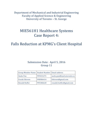 Department of Mechanical and Industrial Engineering
Faculty of Applied Science & Engineering
University of Toronto – St. George
MIE561H1 Healthcare Systems
Case Report 4:
Falls Reduction at KPMG’s Client Hospital
Submission Date: April 5, 2016
Group 11
Group Member Name Student Number Email address
Zacks Pan 999431271 zacks.pan@mail.utoronto.ca
Farabi Shireen 998986414 fshireen@gmail.com
Ronald Hoffer 995386620 ronald.l.hoffer@gmail.com
 