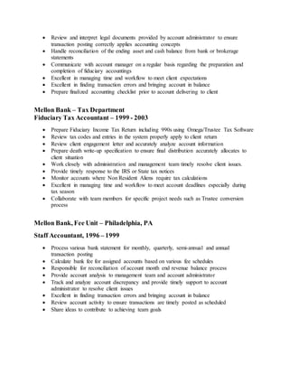  Review and interpret legal documents provided by account administrator to ensure
transaction posting correctly applies accounting concepts
 Handle reconciliation of the ending asset and cash balance from bank or brokerage
statements
 Communicate with account manager on a regular basis regarding the preparation and
completion of fiduciary accountings
 Excellent in managing time and workflow to meet client expectations
 Excellent in finding transaction errors and bringing account in balance
 Prepare finalized accounting checklist prior to account delivering to client
Mellon Bank – Tax Department
Fiduciary Tax Accountant – 1999 - 2003
 Prepare Fiduciary Income Tax Return including 990s using Omega/Trustee Tax Software
 Review tax codes and entries in the system properly apply to client return
 Review client engagement letter and accurately analyze account information
 Prepare death write-up specification to ensure final distribution accurately allocates to
client situation
 Work closely with administration and management team timely resolve client issues.
 Provide timely response to the IRS or State tax notices
 Monitor accounts where Non Resident Aliens require tax calculations
 Excellent in managing time and workflow to meet account deadlines especially during
tax season
 Collaborate with team members for specific project needs such as Trustee conversion
process
Mellon Bank, Fee Unit – Philadelphia, PA
Staff Accountant, 1996 – 1999
 Process various bank statement for monthly, quarterly, semi-annual and annual
transaction posting
 Calculate bank fee for assigned accounts based on various fee schedules
 Responsible for reconciliation of account month end revenue balance process
 Provide account analysis to management team and account administrator
 Track and analyze account discrepancy and provide timely support to account
administrator to resolve client issues
 Excellent in finding transaction errors and bringing account in balance
 Review account activity to ensure transactions are timely posted as scheduled
 Share ideas to contribute to achieving team goals
 