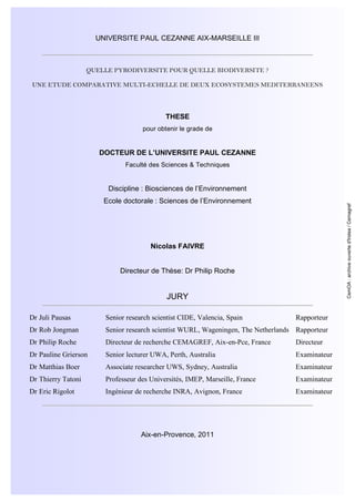 UNIVERSITE PAUL CEZANNE AIX-MARSEILLE III
QUELLE PYRODIVERSITE POUR QUELLE BIODIVERSITE ?
UNE ETUDE COMPARATIVE MULTI-ECHELLE DE DEUX ECOSYSTEMES MEDITERRANEENS
THESE
pour obtenir le grade de
DOCTEUR DE L’UNIVERSITE PAUL CEZANNE
Faculté des Sciences & Techniques
Discipline : Biosciences de l’Environnement
Ecole doctorale : Sciences de l’Environnement
Nicolas FAIVRE
Directeur de Thèse: Dr Philip Roche
JURY
Dr Juli Pausas Senior research scientist CIDE, Valencia, Spain Rapporteur
Dr Rob Jongman Senior research scientist WURL, Wageningen, The Netherlands Rapporteur
Dr Philip Roche Directeur de recherche CEMAGREF, Aix-en-Pce, France Directeur
Dr Pauline Grierson Senior lecturer UWA, Perth, Australia Examinateur
Dr Matthias Boer Associate researcher UWS, Sydney, Australia Examinateur
Dr Thierry Tatoni Professeur des Universités, IMEP, Marseille, France Examinateur
Dr Eric Rigolot Ingénieur de recherche INRA, Avignon, France Examinateur
Aix-en-Provence, 2011
CemOA:archiveouverted'Irstea/Cemagref
 