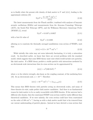 us to ﬁnally relate the present relic density of dark matter to Y and σ|v| , leading to the
approximate solution [19]
ΩXh2
≈
3 × 10−27
cm3
s−1
σ|v|
(2.10)
The latest measurements from the Planck satellite, combined with analyses of baryonic
acoustic oscillations (BAOs) and measurements from the Atacama Cosmology Telescope
(ACT), the South Pole Telescope (SPT), and the Wilkinson Microwave Anisotropy Probe
(WMAP) [1], reveal
ΩXh2
= 0.1187 ± 0.0017 (2.11)
with a best ﬁt value of
ΩXh2
= 0.11889 (2.12)
allowing us to constrain the thermally averaged annihilation cross section of WIMPs, such
that
σ|v| ≈ 2.5 × 10−26
cm3
s−1
(2.13)
While initially this value may not seem inherently fascinating, it is truly a miraculous
result. As described earlier, we know that there are several problems with the standard
model, which suggests that some BSM theory must exist which would include new particles,
like dark matter. If a BSM theory predicts a stable particle with interactions mediated by
an electroweak scale interactions then its cross section can be approximated by
σ|v| ∼ α2
(100 GeV)−2
(2.14)
where α is the relative strength, also know as the coupling constant, of the mediating force
[19]. At an electroweak scale, α ∼ 10−2
. Therefore
σ|v| ∼ 10−25
cm3
s−1
∼ σX ¯X→ψ ¯ψ|v| (2.15)
This means that BSM theories with particles acting on electroweak scales, and many of
these theories do exist, make perfect dark matter candidates. And there is no fundamental
reason for dark matter to be so easily reconcilable with BSM theories. If the universe had a
diﬀerent relic density, then the constrained WIMP cross section could be vastly diﬀerent than
theoretical candidates. If we were unlucky, the cross section could have been constrained
on the order of 100 cm3
s−1
, leaving us with a dark matter model that is far removed from
our current understanding of particle physics. Instead we have derived a cross section that
9
 
