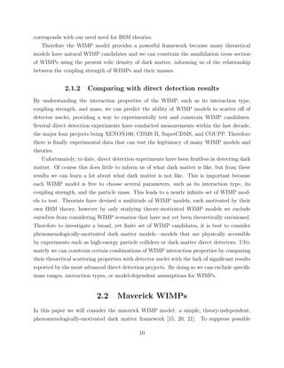 corresponds with our need need for BSM theories.
Therefore the WIMP model provides a powerful framework because many theoretical
models have natural WIMP candidates and we can constrain the annihilation cross section
of WIMPs using the present relic density of dark matter, informing us of the relationship
between the coupling strength of WIMPs and their masses.
2.1.2 Comparing with direct detection results
By understanding the interaction properties of the WIMP, such as its interaction type,
coupling strength, and mass, we can predict the ability of WIMP models to scatter oﬀ of
detector nuclei, providing a way to experimentally test and constrain WIMP candidates.
Several direct detection experiments have conducted measurements within the last decade,
the major four projects being XENON100, CDMS II, SuperCDMS, and COUPP. Therefore
there is ﬁnally experimental data that can test the legitimacy of many WIMP models and
theories.
Unfortunately, to date, direct detection experiments have been fruitless in detecting dark
matter. Of course this does little to inform us of what dark matter is like, but from these
results we can learn a lot about what dark matter is not like. This is important because
each WIMP model is free to choose several parameters, such as its interaction type, its
coupling strength, and the particle mass. This leads to a nearly inﬁnite set of WIMP mod-
els to test. Theorists have devised a multitude of WIMP models, each motivated by their
own BSM theory, however by only studying theory-motivated WIMP models we exclude
ourselves from considering WIMP scenarios that have not yet been theoretically envisioned.
Therefore to investigate a broad, yet ﬁnite set of WIMP candidates, it is best to consider
phenomenologically-motivated dark matter models—models that are physically accessible
by experiments such as high-energy particle colliders or dark matter direct detectors. Ulti-
mately we can constrain certain combinations of WIMP interaction properties by comparing
their theoretical scattering properties with detector nuclei with the lack of signiﬁcant results
reported by the most advanced direct detection projects. By doing so we can exclude speciﬁc
mass ranges, interaction types, or model-dependent assumptions for WIMPs.
2.2 Maverick WIMPs
In this paper we will consider the maverick WIMP model: a simple, theory-independent,
phenomenologically-motivated dark matter framework [15, 20, 21]. To suppress possible
10
 