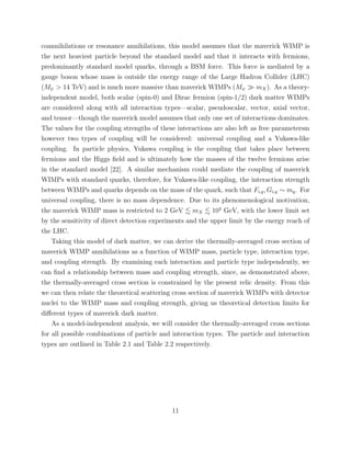 coannihilations or resonance annihilations, this model assumes that the maverick WIMP is
the next heaviest particle beyond the standard model and that it interacts with fermions,
predominantly standard model quarks, through a BSM force. This force is mediated by a
gauge boson whose mass is outside the energy range of the Large Hadron Collider (LHC)
(Mψ > 14 TeV) and is much more massive than maverick WIMPs (Mψ mX). As a theory-
independent model, both scalar (spin-0) and Dirac fermion (spin-1/2) dark matter WIMPs
are considered along with all interaction types—scalar, pseudoscalar, vector, axial vector,
and tensor—though the maverick model assumes that only one set of interactions dominates.
The values for the coupling strengths of these interactions are also left as free parametersm
however two types of coupling will be considered: universal coupling and a Yukawa-like
coupling. In particle physics, Yukawa coupling is the coupling that takes place between
fermions and the Higgs ﬁeld and is ultimately how the masses of the twelve fermions arise
in the standard model [22]. A similar mechanism could mediate the coupling of maverick
WIMPs with standard quarks, therefore, for Yukawa-like coupling, the interaction strength
between WIMPs and quarks depends on the mass of the quark, such that Fi,q, Gi,q ∼ mq. For
universal coupling, there is no mass dependence. Due to its phenomenological motivation,
the maverick WIMP mass is restricted to 2 GeV mX 104
GeV, with the lower limit set
by the sensitivity of direct detection experiments and the upper limit by the energy reach of
the LHC.
Taking this model of dark matter, we can derive the thermally-averaged cross section of
maverick WIMP annihilations as a function of WIMP mass, particle type, interaction type,
and coupling strength. By examining each interaction and particle type independently, we
can ﬁnd a relationship between mass and coupling strength, since, as demonstrated above,
the thermally-averaged cross section is constrained by the present relic density. From this
we can then relate the theoretical scattering cross section of maverick WIMPs with detector
nuclei to the WIMP mass and coupling strength, giving us theoretical detection limits for
diﬀerent types of maverick dark matter.
As a model-independent analysis, we will consider the thermally-averaged cross sections
for all possible combinations of particle and interaction types. The particle and interaction
types are outlined in Table 2.1 and Table 2.2 respectively.
11
 
