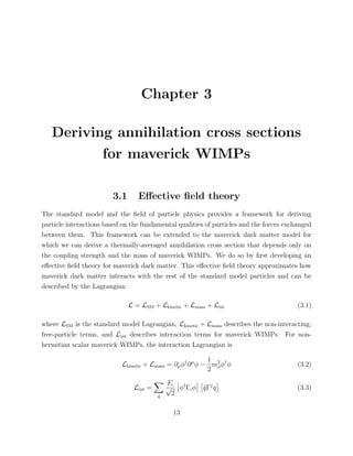 Chapter 3
Deriving annihilation cross sections
for maverick WIMPs
3.1 Eﬀective ﬁeld theory
The standard model and the ﬁeld of particle physics provides a framework for deriving
particle interactions based on the fundamental qualities of particles and the forces exchanged
between them. This framework can be extended to the maverick dark matter model for
which we can derive a thermally-averaged annihilation cross section that depends only on
the coupling strength and the mass of maverick WIMPs. We do so by ﬁrst developing an
eﬀective ﬁeld theory for maverick dark matter. This eﬀective ﬁeld theory approximates how
maverick dark matter interacts with the rest of the standard model particles and can be
described by the Lagrangian
L = LSM + Lkinetic + Lmass + Lint (3.1)
where LSM is the standard model Lagrangian, Lkinetic + Lmass describes the non-interacting,
free-particle terms, and Lint describes interaction terms for maverick WIMPs. For non-
hermitian scalar maverick WIMPs, the interaction Lagrangian is
Lkinetic + Lmass = ∂µφ†
∂µ
φ −
1
2
m2
φφ†
φ (3.2)
Lint =
q
Fi
√
2
φ†
Γiφ ¯qΓj
q (3.3)
13
 