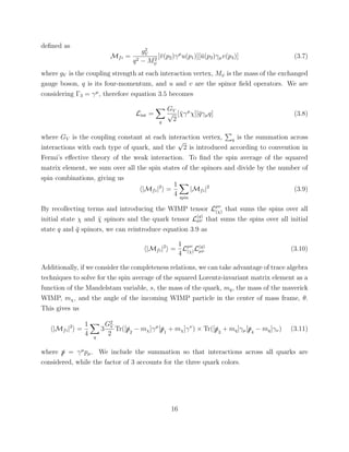 deﬁned as
Mfi =
g2
V
q2 − M2
ψ
[¯v(p2)γµ
u(p1)][¯u(p3)γµv(p4)] (3.7)
where gV is the coupling strength at each interaction vertex, Mψ is the mass of the exchanged
gauge boson, q is its four-momentum, and u and v are the spinor ﬁeld operators. We are
considering Γ3 = γµ
, therefore equation 3.5 becomes
Lint =
q
GV
√
2
[¯χγµ
χ][¯qγµq] (3.8)
where GV is the coupling constant at each interaction vertex, q is the summation across
interactions with each type of quark, and the
√
2 is introduced according to convention in
Fermi’s eﬀective theory of the weak interaction. To ﬁnd the spin average of the squared
matrix element, we sum over all the spin states of the spinors and divide by the number of
spin combinations, giving us
|Mfi|2
=
1
4 spin
|Mfi|2
(3.9)
By recollecting terms and introducing the WIMP tensor Lµν
(χ) that sums the spins over all
initial state χ and ¯χ spinors and the quark tensor L
(q)
µν that sums the spins over all initial
state q and ¯q spinors, we can reintroduce equation 3.9 as
|Mfi|2
=
1
4
Lµν
(χ)L(q)
µν (3.10)
Additionally, if we consider the completeness relations, we can take advantage of trace algebra
techniques to solve for the spin average of the squared Lorentz-invariant matrix element as a
function of the Mandelstam variable, s, the mass of the quark, mq, the mass of the maverick
WIMP, mχ, and the angle of the incoming WIMP particle in the center of mass frame, θ.
This gives us
|Mfi|2
=
1
4 q
3
G2
V
2
Tr([/p2
− mχ]γµ
[/p1
+ mχ]γν
) × Tr([/p3
+ mq]γµ[/p4
− mq]γν) (3.11)
where /p = γµ
pµ. We include the summation so that interactions across all quarks are
considered, while the factor of 3 accounts for the three quark colors.
16
 