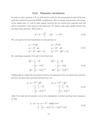 3.2.2 Momenta calculations
In order to solve equation 3.11, we ﬁrst need to solve for the momentum of each of the four
particles involved in maverick WIMP annihilations. Due to energy conservation, the energy
of the initial state, E, will be split equally between the two initial state particles and will
also be equivalent to the energy of the ﬁnal state, E , which is also split equally between the
two ﬁnal state particles. This leads to
E = E =
√
s
2
and s = 4E2
(3.12)
We can express the four-momentum of each particle as
p1 = (E, p)
p2 = (E, −p)
p2
1 = E2
− |p|2
= m2
χ
p3 = (E , p )
p4 = (E , −p )
p2
3 = E 2
− |p |2
= m2
q
(3.13)
By combining equations 3.12 and 3.13 we ﬁnd that
|p|2
=
s
4
− m2
χ
=
1
4
(s − 4m2
χ)
|p| =
1
2
(s − 4m2
χ)1/2
|p |2
=
s
4
− m2
q
=
1
4
(s − 4m2
q)
|p | =
1
2
(s − 4m2
q)1/2
(3.14)
Additionally by taking the dot product between the momenta of the two initial state particles
and the two ﬁnal state particles described by 3.13
p1 · p2 = E2
+ |p|2
=
s
4
+
s
4
− m2
χ
=
1
2
(s − 2m2
χ)1/2
p3 · p4 = E 2
+ |p |2
=
s
4
+
s
4
− m2
q
=
1
2
(s − 2m2
q)1/2
(3.15)
while if we take the dot product across the combination of initial and ﬁnal state momenta,
we ﬁnd
p1 · p3 = p2 · p4 = E2
− |p||p | cos θ
=
s
4
−
1
4
(s − 4m2
χ)1/2
(s − 4m2
q)1/2
cos θ
(3.16)
17
 