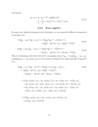 and likewise
p2 · p3 = p1 · p4 = E2
+ |p||p | cos θ
=
s
4
+
1
4
(s − 4m2
χ)1/2
(s − 4m2
q)1/2
cos θ
(3.17)
3.2.3 Trace algebra
By using trace algebra techniques in the derivation, we can expand the diﬀerent components
of equation 3.11:
Tr([/p2
− mχ]γµ
[/p1
+ mχ]γν
) = Tr(/p2
γµ
/p1
γν
) − m2
χTr(γµ
γν
)
= 4pµ
2 pν
1 − 4gµν
(p1 · p2) + 4pν
2pµ
1 − 4m2
χgµν
(3.18)
Tr([/p3
+ mq]γµ[/p4
− mq]γν) = Tr(/p3
γµ
/p4
γν
) − m2
qTr(γµ
γν
)
= 4p3µp4ν − 4gµν(p3 · p4) + 4p3νp4µ − 4m2
qgµν
(3.19)
Then by multiplying 3.18 with 3.19 and by recognizing that gµν
gµν = 4, pµ
2 pν
1gµν = (p1 · p2),
and pµ
2 pν
1p3µp4ν = (p2 ·p3)(p1 ·p4), we can continue solving for the right-hand-side of equation
3.11:
Tr([/p2
− mχ]γµ
[/p1
+ mχ]γν
) × Tr([/p3
+ mq]γµ[/p4
− mq]γν) (3.20)
= [4pµ
2 pν
1 − 4gµν
(p1 · p2) + 4pν
2pµ
1 − 4m2
χgµν
]
× [4p3µp4ν − 4gµν(p3 · p4) + 4p3νp4µ − 4m2
qgµν]
= 16 [(p2 · p3)(p1 · p4) − (p1 · p2)(p3 · p4) + (p1 · p3)(p2 · p4) − m2
χ(p3 · p4)
− (p1 · p2)(p3 · p4) + 4(p1 · p2)(p3 · p4) − (p1 · p2)(p3 · p4) + 4m2
χ(p3 · p4)
+ (p2 · p4)(p1 · p3) − (p1 · p2)(p3 · p4) + (p2 · p3)(p1 · p4) − m2
χ(p3 · p4)
− m2
q(p1 · p2) + 4m2
q(p1 · p2) − m2
q(p1 · p2) + 4m2
χm2
q]
= 16 [2(p2 · p3)(p1 · p4) + 2(p1 · p3)(p2 · p4) + 2m2
χ(p3 · p4)
+ 2m2
q(p1 · p2) + 4m2
χm2
q]
18
 