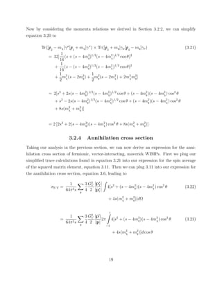 Now by considering the momenta relations we derived in Section 3.2.2, we can simplify
equation 3.20 to
Tr([/p2
− mχ]γµ
[/p1
+ mχ]γν
) × Tr([/p3
+ mq]γµ[/p4
− mq]γν) (3.21)
= 32[
1
16
(s + (s − 4m2
q)1/2
(s − 4m2
χ)1/2
cos θ)2
+
1
16
(s − (s − 4m2
q)1/2
(s − 4m2
χ)1/2
cos θ)2
+
1
2
m2
χ(s − 2m2
q) +
1
2
m2
q(s − 2m2
χ) + 2m2
χm2
q]
= 2[s2
+ 2s(s − 4m2
q)1/2
(s − 4m2
χ)1/2
cos θ + (s − 4m2
q)(s − 4m2
χ) cos2
θ
+ s2
− 2s(s − 4m2
q)1/2
(s − 4m2
χ)1/2
cos θ + (s − 4m2
q)(s − 4m2
χ) cos2
θ
+ 8s(m2
χ + m2
q)]
= 2 [2s2
+ 2(s − 4m2
q)(s − 4m2
χ) cos2
θ + 8s(m2
χ + m2
q)]
3.2.4 Annihilation cross section
Taking our analysis in the previous section, we can now derive an expression for the anni-
hilation cross section of fermionic, vector-interacting, maverick WIMPs. First we plug our
simpliﬁed trace calculations found in equation 3.21 into our expression for the spin average
of the squared matrix element, equation 3.11. Then we can plug 3.11 into our expression for
the annihilation cross section, equation 3.6, leading to
σF-V =
1
64π2s q
3
4
G2
V
2
|p∗
f |
|p∗
i |
4[s2
+ (s − 4m2
q)(s − 4m2
χ) cos2
θ
+ 4s(m2
χ + m2
q)]dΩ
(3.22)
=
1
64π2s q
3
4
G2
V
2
|p |
|p|
2π
1
−1
4[s2
+ (s − 4m2
q)(s − 4m2
χ) cos2
θ
+ 4s(m2
χ + m2
q)]d cos θ
(3.23)
19
 