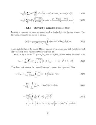 =
1
64πs q
3 G2
V
|p |
|p|
[2s2
+
2
3
(s − 4m2
q)(s − 4m2
χ) + 8s(m2
χ + m2
q)] (3.24)
=
1
32π q
3 G2
V
s − 4m2
q
s − 4m2
χ
s + 4m2
χ +
(s − 4m2
q)(s − 4m2
χ)
3s
+ 4m2
q (3.25)
3.2.5 Thermally-averaged cross section
In order to constrain our cross section we need to ﬁnally derive its thermal average. The
thermally-averaged cross section is given as
σ|v| =
1
8m4
χTK2
2 (mχ/T)
∞
4m2
χ
σ(s − 4m2
χ)
√
sK1(
√
s/T)ds (3.26)
where K1 is the ﬁrst order modiﬁed Bessel function of the second kind and K2 is the second
order modiﬁed Bessel function of the second kind [13].
Substituting in x ≡ mχ/T, y ≡ mq/mχ, and z ≡ s/4m2
χ, we can rewrite equation 3.25 as
σF-V =
1
32π q
3 G2
V
z − y2
z − 1
z + 1 +
1
3
(1 − z−1
)(z − y2
) + y2
4m2
χ (3.27)
This allows us to rewrite the thermally-averaged cross section, equation 3.26 as
σ|v| F-V =
64m6
χ
8m4
χK2
2 (x)
∞
4m2
χ
σ
4m2
χ
(z − 1)
√
s
T
K1(2x
√
z)dz (3.28)
=
8m2
χ
K2
2 (x)
∞
4m2
χ
σ
4m2
χ
(z − 1)2x
√
zK1(2x
√
z)dz (3.29)
=
8m2
χ
K2
2 (x)
∞
4m2
χ
1
32π q
3 G2
V
z − y2
z − 1
× z + 1 +
1
3
(1 − z−1
)(z − y2
) + y2
(z − 1)2x
√
zK1(2x
√
z)dz
(3.30)
20
 