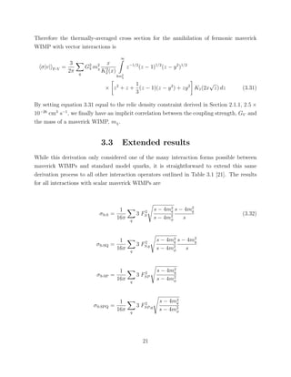 Therefore the thermally-averaged cross section for the annihilation of fermonic maverick
WIMP with vector interactions is
σ|v| F-V =
3
2π q
G2
V m2
χ
x
K2
2 (x)
∞
4m2
χ
z−1/2
(z − 1)1/2
(z − y2
)1/2
× z2
+ z +
1
3
(z − 1)(z − y2
) + zy2
K1(2x
√
z) dz (3.31)
By setting equation 3.31 equal to the relic density constraint derived in Section 2.1.1, 2.5 ×
10−26
cm3
s−1
, we ﬁnally have an implicit correlation between the coupling strength, GV and
the mass of a maverick WIMP, mχ.
3.3 Extended results
While this derivation only considered one of the many interaction forms possible between
maverick WIMPs and standard model quarks, it is straightforward to extend this same
derivation process to all other interaction operators outlined in Table 3.1 [21]. The results
for all interactions with scalar maverick WIMPs are
σS-S =
1
16π q
3 F2
S
s − 4m2
q
s − 4m2
φ
s − 4m2
q
s
(3.32)
σS-SQ =
1
16π q
3 F2
S,q
s − 4m2
q
s − 4m2
φ
s − 4m2
q
s
σS-SP =
1
16π q
3 F2
SP
s − 4m2
q
s − 4m2
φ
σS-SPQ =
1
16π q
3 F2
SP,q
s − 4m2
q
s − 4m2
φ
21
 