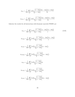 σS-V =
1
16π q
3 F2
V
s − 4m2
q
s − 4m2
φ
2(s − 4m2
φ)(s + 2m2
q)
3s
σS-VA =
1
16π q
3 F2
V A
s − 4m2
q
s − 4m2
φ
2(s − 4m2
φ)(s − 4m2
q)
3s
Likewise the results for all interactions with fermionic maverick WIMPs are
σF-S =
1
32π q
3 G2
S
s − 4m2
q
s − 4m2
χ
(s − 4m2
χ)(s − 4m2
q)
s
(3.33)
σF-SQ =
1
32π q
3 G2
S,q
s − 4m2
q
s − 4m2
χ
(s − 4m2
χ)(s − 4m2
q)
s
σF-SP =
1
32π q
3 G2
SP
s − 4m2
q
s − 4m2
χ
(s − 4m2
χ)
σF-SPQ =
1
32π q
3 G2
SP,q
s − 4m2
q
s − 4m2
χ
(s − 4m2
χ)
σF-P =
1
32π q
3 G2
P
s − 4m2
q
s − 4m2
χ
2s
σF-PQ =
1
32π q
3 G2
P,q
s − 4m2
q
s − 4m2
χ
2s
σF-PS =
1
32π q
3 G2
PS
s − 4m2
q
s − 4m2
χ
2(s − 4m2
q)
22
 
