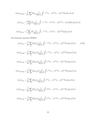 σ|v| S-SPQ =
3
4π q
F2
SP,q
x
K2
2 (x)
z1/2
(z − 1)3/2
(z − y2
)1/2
K1(2x
√
z) dz
σ|v| S-V =
2
π q
F2
V
x
K2
2 (x)
z−1/2
(z − 1)1/2
(z − y2
)1/2
(z + y2
/2)K1(2x
√
z) dz
σ|v| S-VA =
2
π q
F2
V
x
K2
2 (x)
z−1/2
(z − 1)1/2
(z − y2
)3/2
K1(2x
√
z) dz
For fermionic maverick WIMPs,
σ|v| F-S =
3
2π q
G2
Sm2
χ
x
K2
2 (x)
z−1/2
(z − 1)3/2
(z − y2
)3/2
K1(2x
√
z) dz (3.35)
σ|v| F-SQ =
3
2π q
G2
S,qm2
χ
x
K2
2 (x)
z−1/2
(z − 1)3/2
(z − y2
)3/2
K1(2x
√
z) dz
σ|v| F-SP =
3
2π q
G2
SP m2
χ
x
K2
2 (x)
z1/2
(z − 1)3/2
(z − y2
)1/2
K1(2x
√
z) dz
σ|v| F-SPQ =
3
2π q
G2
SP,qm2
χ
x
K2
2 (x)
z1/2
(z − 1)3/2
(z − y2
)1/2
K1(2x
√
z) dz
σ|v| F-P =
3
2π q
G2
P m2
χ
x
K2
2 (x)
z3/2
(z − 1)1/2
(z − y2
)1/2
K1(2x
√
z) dz
σ|v| F-PQ =
3
2π q
G2
P,qm2
χ
x
K2
2 (x)
z3/2
(z − 1)1/2
(z − y2
)1/2
K1(2x
√
z) dz
σ|v| F-PS =
3
2π q
G2
PSm2
χ
x
K2
2 (x)
z1/2
(z − 1)1/2
(z − y2
)3/2
K1(2x
√
z) dz
24
 