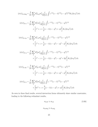 σ|v| F-PSQ =
3
2π q
G2
PS,qm2
χ
x
K2
2 (x)
z1/2
(z − 1)1/2
(z − y2
)3/2
K1(2x
√
z) dz
σ|v| F-V =
3
2π q
G2
V m2
χ
x
K2
2 (x)
z−1/2
(z − 1)1/2
(z − y2
)1/2
× z2
+ z +
1
3
(z − 1)(z − y2
) + zy2
K1(2x
√
z) dz
σ|v| F-VA =
3
2π q
G2
V Am2
χ
x
K2
2 (x)
z−1/2
(z − 1)1/2
(z − y2
)1/2
× z2
+ z +
1
3
(z − 1)(z − y2
) − zy2
− y2
K1(2x
√
z) dz
σ|v| F-A =
3
2π q
G2
Am2
χ
x
K2
2 (x)
z−1/2
(z − 1)1/2
(z − y2
)1/2
× z2
− z +
1
3
(z − 1)(z − y2
) − zy2
+ 2y2
K1(2x
√
z) dz
σ|v| F-AV =
3
2π q
G2
AV m2
χ
x
K2
2 (x)
z−1/2
(z − 1)1/2
(z − y2
)1/2
× z2
− z +
1
3
(z − 1)(z − y2
) + zy2
− y2
K1(2x
√
z) dz
σ|v| F-T =
3
2π q
G2
T m2
χ
x
K2
2 (x)
z−1/2
(z − 1)1/2
(z − y2
)1/2
× 6z2
+ z +
8
3
(z − 1)(z − y2
) + zy2
K1(2x
√
z) dz
As seen in these ﬁnal results, several interaction forms ultimately share similar constraints,
leading to the following redundant results,
σS-SP σS-S (3.36)
σS-SPQ σS-SQ
25
 