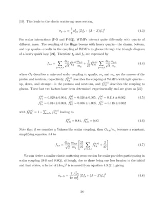 [19]. This leads to the elastic scattering cross section,
σχ−N =
4
π
µ2
φN [Zfp + (A − Z)fn]2
(4.3)
For scalar interactions (F-S and F-SQ), WIMPs interact quite diﬀerently with quarks of
diﬀerent mass. The coupling of the Higgs bosons with heavy quarks—the charm, bottom,
and top quarks—results in the coupling of WIMPs to gluons through the triangle diagram
of a heavy quark loop [24]. Therefore fp and fn are expressed by
fp,n =
q=u,d,s
GS
√
2
f
(p,n)
T,q
mp,n
mq
+
2
27
f
(p,n)
T,G
q=c,b,t
GS
√
2
mp,n
mq
(4.4)
where GS describes a universal scalar coupling to quarks, mp and mn are the masses of the
proton and neutron, respectively, f
(p,n)
T,q describes the coupling of WIMPs with light quarks—
up, down, and strange—in the protons and neutrons, and f
(p,n)
T,G describes the coupling to
gluons. These last two factors have been determined experimentally and are given as [25]:
f
(p)
Tu = 0.020 ± 0.004, f
(p)
Td = 0.026 ± 0.005, f
(p)
Ts = 0.118 ± 0.062 (4.5)
f
(n)
Tu = 0.014 ± 0.003, f
(n)
Td = 0.036 ± 0.008, f
(n)
Ts = 0.118 ± 0.062
with f
(p,n)
T,G = 1 − u,d,s f
(p,n)
T,q leading to
f
(p)
T,G = 0.84, f
(n)
T,G = 0.83 (4.6)
Note that if we consider a Yukawa-like scalar coupling, then GS,q/mq becomes a constant,
simplifying equation 4.4 to
fp,n =
GS,q
√
2
mp,n
mq
25
27 q=u,d,s
f
(p,n)
T,q +
2
27
(4.7)
We can derive a similar elastic scattering cross section for scalar particles participating in
scalar coupling (S-S and S-SQ), although, due to there being one less fermion in the initial
and ﬁnal states, a factor of (4mφ)2
is removed from equation 4.3 [21], giving
σφ−N =
1
4π
µ2
φN
m2
φ
[Zfp + (A − Z)fn]2
(4.8)
28
 
