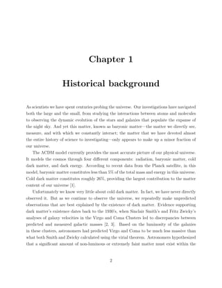 Chapter 1
Historical background
As scientists we have spent centuries probing the universe. Our investigations have navigated
both the large and the small, from studying the interactions between atoms and molecules
to observing the dynamic evolution of the stars and galaxies that populate the expanse of
the night sky. And yet this matter, known as baryonic matter—the matter we directly see,
measure, and with which we constantly interact; the matter that we have devoted almost
the entire history of science to investigating—only appears to make up a minor fraction of
our universe.
The ΛCDM model currently provides the most accurate picture of our physical universe.
It models the cosmos through four diﬀerent components: radiation, baryonic matter, cold
dark matter, and dark energy. According to recent data from the Planck satellite, in this
model, baryonic matter constitutes less than 5% of the total mass and energy in this universe.
Cold dark matter constitutes roughly 26%, providing the largest contribution to the matter
content of our universe [1].
Unfortunately we know very little about cold dark matter. In fact, we have never directly
observed it. But as we continue to observe the universe, we repeatedly make unpredicted
observations that are best explained by the existence of dark matter. Evidence supporting
dark matter’s existence dates back to the 1930’s, when Sinclair Smith’s and Fritz Zwicky’s
analyses of galaxy velocities in the Virgo and Coma Clusters led to discrepancies between
predicted and measured galactic masses [2, 3]. Based on the luminosity of the galaxies
in these clusters, astronomers had predicted Virgo and Coma to be much less massive than
what both Smith and Zwicky calculated using the virial theorem. Astronomers hypothesized
that a signiﬁcant amount of non-luminous or extremely faint matter must exist within the
2
 
