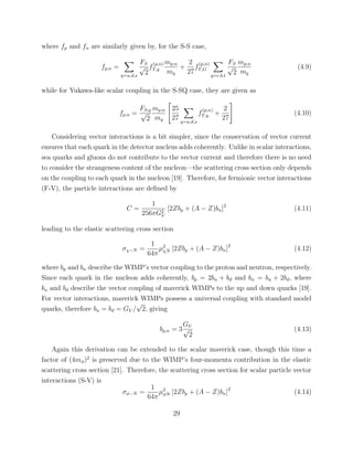 where fp and fn are similarly given by, for the S-S case,
fp,n =
q=u,d,s
FS
√
2
f
(p,n)
T,q
mp,n
mq
+
2
27
f
(p,n)
T,G
q=c,b,t
FS
√
2
mp,n
mq
(4.9)
while for Yukawa-like scalar coupling in the S-SQ case, they are given as
fp,n =
FS,q
√
2
mp,n
mq
25
27 q=u,d,s
f
(p,n)
T,q +
2
27
(4.10)
Considering vector interactions is a bit simpler, since the conservation of vector current
ensures that each quark in the detector nucleus adds coherently. Unlike in scalar interactions,
sea quarks and gluons do not contribute to the vector current and therefore there is no need
to consider the strangeness content of the nucleon—the scattering cross section only depends
on the coupling to each quark in the nucleon [19]. Therefore, for fermionic vector interactions
(F-V), the particle interactions are deﬁned by
C =
1
256πG2
V
[2Zbp + (A − Z)bn]2
(4.11)
leading to the elastic scattering cross section
σχ−N =
1
64π
µ2
χN [2Zbp + (A − Z)bn]2
(4.12)
where bp and bn describe the WIMP’s vector coupling to the proton and neutron, respectively.
Since each quark in the nucleon adds coherently, bp = 2bu + bd and bn = bu + 2bd, where
bu and bd describe the vector coupling of maverick WIMPs to the up and down quarks [19].
For vector interactions, maverick WIMPs possess a universal coupling with standard model
quarks, therefore bu = bd = GV /
√
2, giving
bp,n = 3
GV
√
2
(4.13)
Again this derivation can be extended to the scalar maverick case, though this time a
factor of (4mφ)2
is preserved due to the WIMP’s four-momenta contribution in the elastic
scattering cross section [21]. Therefore, the scattering cross section for scalar particle vector
interactions (S-V) is
σφ−N =
1
64π
µ2
φN [2Zbp + (A − Z)bn]2
(4.14)
29
 
