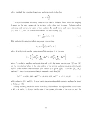 where similarly the coupling to protons and neutrons is deﬁned as
bp,n = 3
FV
√
2
(4.15)
The spin-dependent scattering cross section takes a diﬀerent form, since the coupling
depends on the spin content of the nucleon rather than just its mass. Spin-dependent
scattering only occurs, in terms of this analysis, for axial vector and tensor interactions
(F-A and F-T), and the particle interactions are described by [19]
C =
8
πG2
i
Λ2
J(J + 1) (4.16)
This leads to the spin-dependent scattering cross section
σχ−N =
16
π
µ2
χN Λ2
J(J + 1) (4.17)
where J is the total angular momentum of the nucleus. Λ is given as
Λ =
1
J
Sp
Gi
√
2 q=u,d,s
∆q(p)
+ Sn
Gi
√
2 q=u,d,s
∆q(n)
(4.18)
where Gi → GA for axial vector interactions, Gi → GT for tensor interactions, Sp and Sn
are the expectation values of the spin content of the proton and neutron, respectively, and
∆q(p,n)
is the fraction of the nucleon spin carried by a quark q [24]. Values for Sp , Sn ,
and ∆q(p,n)
have been determined experimentally, such that [25]
∆u(p,n)
= 0.78 ± 0.02, ∆d(p,n)
= −0.48 ± 0.02, ∆s(p,n)
= −0.15 ± 0.02 (4.19)
while values for Sp and Sn depend on the target nucleus of the detector and can be found
in Reference [19].
Now by inserting into these elastic scattering cross sections the experimental values listed
in 4.5, 4.6, and 4.19, along with the mass of the proton, the mass of the neutron, and the
30
 