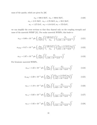 mass of the quarks, which are given by [26]
mp = 938.3 MeV, mn = 939.6 MeV, (4.20)
mu = 2.15 MeV, md = 4.70 MeV, ms = 93.5 MeV,
mc = 1.27 GeV, mb = 4.18 GeV, mt = 173 GeV,
we can simplify the cross sections so that they depend only on the coupling strength and
mass of the maverick WIMP [21]. For scalar maverick WIMPs, this leads to
σS-S = 9.89 × 10−4
pb
µφp
1 GeV
2
100 GeV
mφ
2
FS
5.88 × 10−5 GeV−1
2
(4.21)
σS-SQ = 9.17 × 10−8
pb
µφp
1 GeV
2
100 GeV
mφ
2
FS,q × (1 GeV/mq)
3.01 × 10−5 GeV−1
2
(4.22)
σS-V = 1.97 × 10−3
pb
µφp
1 GeV
2
FV
1.88 × 10−6 GeV−2
2
(4.23)
For fermionic maverick WIMPs,
σF-S = 1.22 × 10−1
pb
µχp
1 GeV
2
GS
5.88 × 10−5 GeV−2
2
(4.24)
σF-SQ = 2.29 × 10−5
pb
µχp
1 GeV
2
GS,q × (1 GeV/mq)
1.67 × 10−6 GeV−2
2
(4.25)
σF-V = 1.19 × 10−4
pb
µχp
1 GeV
2
GV
4.62 × 10−7 GeV−2
2
(4.26)
σF-A = 3.92 × 10−5
pb
µχp
1 GeV
2
GA
3.26 × 10−6 GeV−2
2
(4.27)
σF-T = 1.82 × 10−7
pb
µχp
1 GeV
2
GT
2.22 × 10−7 GeV−2
2
(4.28)
31
 