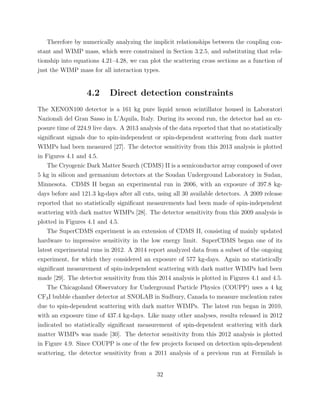 Therefore by numerically analyzing the implicit relationships between the coupling con-
stant and WIMP mass, which were constrained in Section 3.2.5, and substituting that rela-
tionship into equations 4.21–4.28, we can plot the scattering cross sections as a function of
just the WIMP mass for all interaction types.
4.2 Direct detection constraints
The XENON100 detector is a 161 kg pure liquid xenon scintillator housed in Laboratori
Nazionali del Gran Sasso in L’Aquila, Italy. During its second run, the detector had an ex-
posure time of 224.9 live days. A 2013 analysis of the data reported that that no statistically
signiﬁcant signals due to spin-independent or spin-dependent scattering from dark matter
WIMPs had been measured [27]. The detector sensitivity from this 2013 analysis is plotted
in Figures 4.1 and 4.5.
The Cryogenic Dark Matter Search (CDMS) II is a semiconductor array composed of over
5 kg in silicon and germanium detectors at the Soudan Underground Laboratory in Sudan,
Minnesota. CDMS II began an experimental run in 2006, with an exposure of 397.8 kg-
days before and 121.3 kg-days after all cuts, using all 30 available detectors. A 2009 release
reported that no statistically signiﬁcant measurements had been made of spin-independent
scattering with dark matter WIMPs [28]. The detector sensitivity from this 2009 analysis is
plotted in Figures 4.1 and 4.5.
The SuperCDMS experiment is an extension of CDMS II, consisting of mainly updated
hardware to impressive sensitivity in the low energy limit. SuperCDMS began one of its
latest experimental runs in 2012. A 2014 report analyzed data from a subset of the ongoing
experiment, for which they considered an exposure of 577 kg-days. Again no statistically
signiﬁcant measurement of spin-independent scattering with dark matter WIMPs had been
made [29]. The detector sensitivity from this 2014 analysis is plotted in Figures 4.1 and 4.5.
The Chicagoland Observatory for Underground Particle Physics (COUPP) uses a 4 kg
CF3I bubble chamber detector at SNOLAB in Sudbury, Canada to measure nucleation rates
due to spin-dependent scattering with dark matter WIMPs. The latest run began in 2010,
with an exposure time of 437.4 kg-days. Like many other analyses, results released in 2012
indicated no statistically signiﬁcant measurement of spin-dependent scattering with dark
matter WIMPs was made [30]. The detector sensitivity from this 2012 analysis is plotted
in Figure 4.9. Since COUPP is one of the few projects focused on detection spin-dependent
scattering, the detector sensitivity from a 2011 analysis of a previous run at Fermilab is
32
 