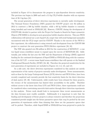 included in Figure 4.9 to demonstrate the progress in spin-dependent detector sensitivity.
The previous run began in 2009 and used a 3.5 kg CF3I bubble chamber with an exposure
time of 28.1 kg-days [31].
The second generation of direct detection experiments is currently under development.
The National Science Foundation (NSF) granted the COUPP project over $2 million in
2012 to construct a 500 kg bubble chamber, while a 60 kg bubble chamber is currently
being installed and tested at SNOLAB [32]. However, COUPP, during the development of
COUPP-500, decided to partner with the Project In Canada to Search for Super symmetric
Objects (PICASSO) to develop its next generation bubble chamber detector. This new PICO
collaboration will instead use a new liquid C3F8 target that will avoid background anomalies
encountered with the CF3I target used for COUPP. Thanks to the success of the PICO 2-
liter experiment, the collaboration is using research and development from the COUPP-500
project to construct the next generation PICO 250-liter experiment [33, 34].
The NSF also granted over $6 million in 2012 for the construction of XENON1T—a one
ton liquid xenon scintillator meant to expand upon the success of XENON100 [35]. Addi-
tionally, just within the last year the NSF and the Department of Energy (DOE) approved
funding for the continued development of SuperCDMS at SNOLAB along with the construc-
tion of the LZ 7.2T—a seven tonne liquid xenon scintillator that will operate at the Sanford
Underground Research Facility (SURF) [34, 36]. Therefore the projected sensitivities for the
next generation of experiments are included in Figures 4.2, 4.4, 4.6, and 4.8.
As a side note, the direct detection experiments considered in this analysis are merely
representative of the variety of projects currently under development. Newer measurements,
such as those by the Large Underground Xenon (LUX) detector and PICO 2-liter, have been
recently completed and currently provide the best sensitivity limits for the direct detection
of dark matter [37, 38]. Unfortunately, while results have been released for these projects,
the recency of the measurements has limited their accessibility to the public. Therefore
without access to the latest data from LUX and PICO 2-liter, these experiments could not
be considered when constraining maverick dark matter through direct detection experiments
in this analysis. Future work should look to incorporate these recent measurements as
the data becomes more readily available. Additionally it is important to note that the
funding and development of future projects is always tentative and therefore the projections
considered provide insight into the future parameter spaces that may be probed by the next
generation of experiments rather than claiming that these are the parameter spaces that
will be probed. Therefore, while SuperCDMS at SNOLAB has been projected to probe for
33
 