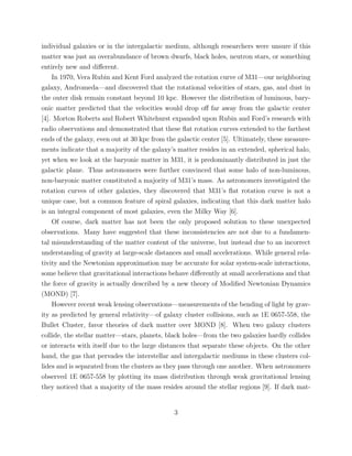 individual galaxies or in the intergalactic medium, although researchers were unsure if this
matter was just an overabundance of brown dwarfs, black holes, neutron stars, or something
entirely new and diﬀerent.
In 1970, Vera Rubin and Kent Ford analyzed the rotation curve of M31—our neighboring
galaxy, Andromeda—and discovered that the rotational velocities of stars, gas, and dust in
the outer disk remain constant beyond 10 kpc. However the distribution of luminous, bary-
onic matter predicted that the velocities would drop oﬀ far away from the galactic center
[4]. Morton Roberts and Robert Whitehurst expanded upon Rubin and Ford’s research with
radio observations and demonstrated that these ﬂat rotation curves extended to the farthest
ends of the galaxy, even out at 30 kpc from the galactic center [5]. Ultimately, these measure-
ments indicate that a majority of the galaxy’s matter resides in an extended, spherical halo,
yet when we look at the baryonic matter in M31, it is predominantly distributed in just the
galactic plane. Thus astronomers were further convinced that some halo of non-luminous,
non-baryonic matter constituted a majority of M31’s mass. As astronomers investigated the
rotation curves of other galaxies, they discovered that M31’s ﬂat rotation curve is not a
unique case, but a common feature of spiral galaxies, indicating that this dark matter halo
is an integral component of most galaxies, even the Milky Way [6].
Of course, dark matter has not been the only proposed solution to these unexpected
observations. Many have suggested that these inconsistencies are not due to a fundamen-
tal misunderstanding of the matter content of the universe, but instead due to an incorrect
understanding of gravity at large-scale distances and small accelerations. While general rela-
tivity and the Newtonian approximation may be accurate for solar system-scale interactions,
some believe that gravitational interactions behave diﬀerently at small accelerations and that
the force of gravity is actually described by a new theory of Modiﬁed Newtonian Dynamics
(MOND) [7].
However recent weak lensing observations—measurements of the bending of light by grav-
ity as predicted by general relativity—of galaxy cluster collisions, such as 1E 0657-558, the
Bullet Cluster, favor theories of dark matter over MOND [8]. When two galaxy clusters
collide, the stellar matter—stars, planets, black holes—from the two galaxies hardly collides
or interacts with itself due to the large distances that separate these objects. On the other
hand, the gas that pervades the interstellar and intergalactic mediums in these clusters col-
lides and is separated from the clusters as they pass through one another. When astronomers
observed 1E 0657-558 by plotting its mass distribution through weak gravitational lensing
they noticed that a majority of the mass resides around the stellar regions [9]. If dark mat-
3
 