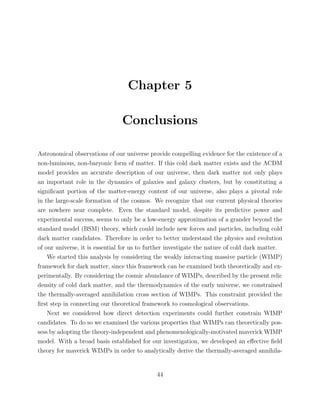 Chapter 5
Conclusions
Astronomical observations of our universe provide compelling evidence for the existence of a
non-luminous, non-baryonic form of matter. If this cold dark matter exists and the ΛCDM
model provides an accurate description of our universe, then dark matter not only plays
an important role in the dynamics of galaxies and galaxy clusters, but by constituting a
signiﬁcant portion of the matter-energy content of our universe, also plays a pivotal role
in the large-scale formation of the cosmos. We recognize that our current physical theories
are nowhere near complete. Even the standard model, despite its predictive power and
experimental success, seems to only be a low-energy approximation of a grander beyond the
standard model (BSM) theory, which could include new forces and particles, including cold
dark matter candidates. Therefore in order to better understand the physics and evolution
of our universe, it is essential for us to further investigate the nature of cold dark matter.
We started this analysis by considering the weakly interacting massive particle (WIMP)
framework for dark matter, since this framework can be examined both theoretically and ex-
perimentally. By considering the cosmic abundance of WIMPs, described by the present relic
density of cold dark matter, and the thermodynamics of the early universe, we constrained
the thermally-averaged annihilation cross section of WIMPs. This constraint provided the
ﬁrst step in connecting our theoretical framework to cosmological observations.
Next we considered how direct detection experiments could further constrain WIMP
candidates. To do so we examined the various properties that WIMPs can theoretically pos-
sess by adopting the theory-independent and phenomenologically-motivated maverick WIMP
model. With a broad basis established for our investigation, we developed an eﬀective ﬁeld
theory for maverick WIMPs in order to analytically derive the thermally-averaged annihila-
44
 