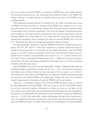 tion cross section of maverick WIMPs as a function of WIMP mass and coupling strength
for each particle-interaction set. By connecting these analytical results to the WIMP relic
density constraint, we could constrain the relation between the mass of the WIMP and its
coupling strength.
This additional constraint allowed us to ﬁnally derive the elastic scattering cross section
of WIMPs with detector nuclei as a function of the WIMP mass, giving us a set of two-
parameter spaces that we could ﬁnally compare and constrain with the sensitivity limits
of dark matter direct detection experiments. Out of all the original 19 particle-interaction
types considered, only eight could be constrained by direct detection experiments, with six
maverick WIMP cases—S-S, S-SQ, S-V, F-S, F-SQ, and F-V—interacting with detectors
through spin-independent elastic scattering and with two maverick WIMP cases—F-A and
F-T—interacting with detectors through spin-dependent elastic scattering.
For spin-independent interactions, maverick WIMPs that interact through universal cou-
plings—S-S, S-V, F-S, and F-V—have been excluded for a majority of the mass range ac-
cessible by the energy limits of current detector and collider experiments. Maverick WIMP
masses mX 3 GeV remain unconstrained, however the next generation of direct detectors
should be able to further constrain WIMP masses down to mX ∼ 1 − 2 GeV. Currently S-S,
S-V, and F-V are unconstrained for higher masses of mX 4000 GeV, and the next genera-
tion of direct detection experiments considered in this analysis have not yet been projected
to further probe this mass range.
Maverick WIMPs that interact through Yukawa-like coupling—S-SQ and F-SQ, where the
coupling strength is proportional to quark mass (Fi,q, Gi,q ∼ mq)—are much less constrained,
with higher-mass exclusions limited by about the mass of the top quark, mX 173 GeV.
This makes sense, since higher mass WIMPs have an additional annihilation channel through
the top quark, and maverick WIMPs with Yukawa-like coupling will “favor” this additional
channel, suppressing the abundance of maverick WIMPs in the early universe.
Therefore, a considerable expanse of the maverick WIMP parameter space is excluded
for spin-independent scattering WIMPs. This may be due to the fact that WIMPs simply
do not have a universal coupling to fermions or are either very heavy or very light. On the
other hand, it may simply mean that the maverick model itself makes incorrect assumptions.
For instance, it is still possible that dark matter is best described by a fermionic WIMP with
mass mX ∼ 10 GeV that universally couples with fermions through vector interactions if
there were additional processes occurring in the early universe that were not considered in the
maverick WIMP derivation, but that could prevent an overabundance of maverick WIMPs
45
 