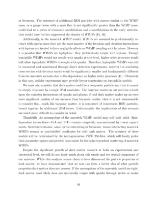 at freezeout. The existence of additional BSM particles with masses similar to the WIMP
mass, or a gauge boson with a mass that is not signiﬁcantly greater than the WIMP mass,
could lead to a series of resonance annihilations and coannihilations in the early universe,
that would have further suppressed the density of WIMPs [15, 16].
Additionally, in the maverick WIMP model, WIMPs are assumed to predominantly in-
teract with quarks since they are the most massive of the fermions and therefore interactions
with leptons are treated to have negligible aﬀects on WIMP coupling with fermions. However
it is possible that WIMPs are leptophilic: they preferentially couple with leptons. Though
leptophilic WIMPs would not couple with quarks at tree level, higher order processes would
still allow leptophilic WIMPs to couple with quarks. Therefore, leptophilic WIMPs can still
be measured and constrained through direct detection experiments, however the scattering
cross section with detector nuclei would be signiﬁcantly smaller and fundamentally diﬀerent
from the maverick scenario due to the dependence on higher order processes [41]. Ultimately
in this case, collider experiments may provide better constraints on leptophilic models.
We must also consider that dark matter could be a composite particle and that it cannot
be simply expressed by a single BSM candidate. The baryonic matter in our universe is built
upon the complex interactions of quarks and gluons; if cold dark matter makes up an even
more signiﬁcant portion of our universe than baryonic matter, then it is not unreasonable
to consider that, much like baryonic matter, it is comprised of constituent BSM particles,
bound together by additional BSM forces. Unfortunately the implications of this scenario
are much more diﬃcult to consider in detail.
Thankfully the assumptions of the maverick WIMP model may still hold valid. Spin-
dependent interactions—F-A and F-T—remain completely unconstrained by recent experi-
ments, therefore fermionic, axial vector-interacting or fermionic, tensor-interacting maverick
WIMPs remain as non-falsiﬁed candidates for cold dark matter. The accuracy of these
models will be determined by the next-generation PICO 250-liter, which will ﬁnally probe
their parameter spaces and provide constraints for the spin-dependent scattering of maverick
WIMPs.
Despite the signiﬁcant growth of dark matter research at both an experimental and
theoretical level, we still do not know much about this exotic and yet crucial component of
our universe. While this analysis cannot claim to have discovered the particle properties of
dark matter, we have demonstrated that we now can form a better idea of what particle
properties dark matter does not possess. If the assumptions of the maverick model are right,
dark matter most likely does not universally couple with quarks through vector or scalar
46
 