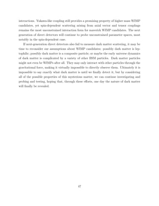 interactions. Yukawa-like coupling still provides a promising property of higher mass WIMP
candidates, yet spin-dependent scattering arising from axial vector and tensor couplings
remains the most unconstrained interaction form for maverick WIMP candidates. The next
generation of direct detectors will continue to probe unconstrained parameter spaces, most
notably in the spin-dependent case.
If next-generation direct detectors also fail to measure dark matter scattering, it may be
time to reconsider our assumptions about WIMP candidates: possibly dark matter is lep-
tophilic; possibly dark matter is a composite particle; or maybe the early universe dynamics
of dark matter is complicated by a variety of other BSM particles. Dark matter particles
might not even be WIMPs after all. They may only interact with other particles through the
gravitational force, making it virtually impossible to directly observe them. Ultimately it is
impossible to say exactly what dark matter is until we ﬁnally detect it, but by considering
all of the possible properties of this mysterious matter, we can continue investigating and
probing and testing, hoping that, through these eﬀorts, one day the nature of dark matter
will ﬁnally be revealed.
47
 