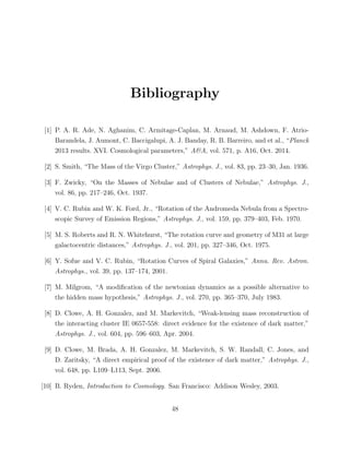Bibliography
[1] P. A. R. Ade, N. Aghanim, C. Armitage-Caplan, M. Arnaud, M. Ashdown, F. Atrio-
Barandela, J. Aumont, C. Baccigalupi, A. J. Banday, R. B. Barreiro, and et al., “Planck
2013 results. XVI. Cosmological parameters,” A&A, vol. 571, p. A16, Oct. 2014.
[2] S. Smith, “The Mass of the Virgo Cluster,” Astrophys. J., vol. 83, pp. 23–30, Jan. 1936.
[3] F. Zwicky, “On the Masses of Nebulae and of Clusters of Nebulae,” Astrophys. J.,
vol. 86, pp. 217–246, Oct. 1937.
[4] V. C. Rubin and W. K. Ford, Jr., “Rotation of the Andromeda Nebula from a Spectro-
scopic Survey of Emission Regions,” Astrophys. J., vol. 159, pp. 379–403, Feb. 1970.
[5] M. S. Roberts and R. N. Whitehurst, “The rotation curve and geometry of M31 at large
galactocentric distances,” Astrophys. J., vol. 201, pp. 327–346, Oct. 1975.
[6] Y. Sofue and V. C. Rubin, “Rotation Curves of Spiral Galaxies,” Annu. Rev. Astron.
Astrophys., vol. 39, pp. 137–174, 2001.
[7] M. Milgrom, “A modiﬁcation of the newtonian dynamics as a possible alternative to
the hidden mass hypothesis,” Astrophys. J., vol. 270, pp. 365–370, July 1983.
[8] D. Clowe, A. H. Gonzalez, and M. Markevitch, “Weak-lensing mass reconstruction of
the interacting cluster IE 0657-558: direct evidence for the existence of dark matter,”
Astrophys. J., vol. 604, pp. 596–603, Apr. 2004.
[9] D. Clowe, M. Brada, A. H. Gonzalez, M. Markevitch, S. W. Randall, C. Jones, and
D. Zaritsky, “A direct empirical proof of the existence of dark matter,” Astrophys. J.,
vol. 648, pp. L109–L113, Sept. 2006.
[10] B. Ryden, Introduction to Cosmology. San Francisco: Addison Wesley, 2003.
48
 