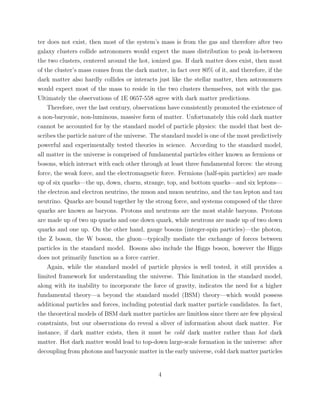 ter does not exist, then most of the system’s mass is from the gas and therefore after two
galaxy clusters collide astronomers would expect the mass distribution to peak in-between
the two clusters, centered around the hot, ionized gas. If dark matter does exist, then most
of the cluster’s mass comes from the dark matter, in fact over 80% of it, and therefore, if the
dark matter also hardly collides or interacts just like the stellar matter, then astronomers
would expect most of the mass to reside in the two clusters themselves, not with the gas.
Ultimately the observations of 1E 0657-558 agree with dark matter predictions.
Therefore, over the last century, observations have consistently promoted the existence of
a non-baryonic, non-luminous, massive form of matter. Unfortunately this cold dark matter
cannot be accounted for by the standard model of particle physics: the model that best de-
scribes the particle nature of the universe. The standard model is one of the most predictively
powerful and experimentally tested theories in science. According to the standard model,
all matter in the universe is comprised of fundamental particles either known as fermions or
bosons, which interact with each other through at least three fundamental forces: the strong
force, the weak force, and the electromagnetic force. Fermions (half-spin particles) are made
up of six quarks—the up, down, charm, strange, top, and bottom quarks—and six leptons—
the electron and electron neutrino, the muon and muon neutrino, and the tau lepton and tau
neutrino. Quarks are bound together by the strong force, and systems composed of the three
quarks are known as baryons. Protons and neutrons are the most stable baryons. Protons
are made up of two up quarks and one down quark, while neutrons are made up of two down
quarks and one up. On the other hand, gauge bosons (integer-spin particles)—the photon,
the Z boson, the W boson, the gluon—typically mediate the exchange of forces between
particles in the standard model. Bosons also include the Higgs boson, however the Higgs
does not primarily function as a force carrier.
Again, while the standard model of particle physics is well tested, it still provides a
limited framework for understanding the universe. This limitation in the standard model,
along with its inability to incorporate the force of gravity, indicates the need for a higher
fundamental theory—a beyond the standard model (BSM) theory—which would possess
additional particles and forces, including potential dark matter particle candidates. In fact,
the theoretical models of BSM dark matter particles are limitless since there are few physical
constraints, but our observations do reveal a sliver of information about dark matter. For
instance, if dark matter exists, then it must be cold dark matter rather than hot dark
matter. Hot dark matter would lead to top-down large-scale formation in the universe: after
decoupling from photons and baryonic matter in the early universe, cold dark matter particles
4
 