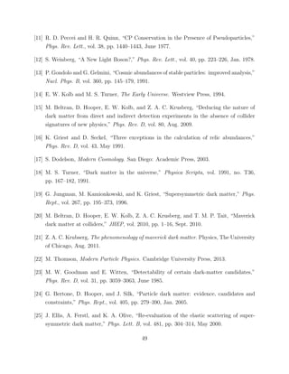 [11] R. D. Peccei and H. R. Quinn, “CP Conservation in the Presence of Pseudoparticles,”
Phys. Rev. Lett., vol. 38, pp. 1440–1443, June 1977.
[12] S. Weinberg, “A New Light Boson?,” Phys. Rev. Lett., vol. 40, pp. 223–226, Jan. 1978.
[13] P. Gondolo and G. Gelmini, “Cosmic abundances of stable particles: improved analysis,”
Nucl. Phys. B, vol. 360, pp. 145–179, 1991.
[14] E. W. Kolb and M. S. Turner, The Early Universe. Westview Press, 1994.
[15] M. Beltran, D. Hooper, E. W. Kolb, and Z. A. C. Krusberg, “Deducing the nature of
dark matter from direct and indirect detection experiments in the absence of collider
signatures of new physics,” Phys. Rev. D, vol. 80, Aug. 2009.
[16] K. Griest and D. Seckel, “Three exceptions in the calculation of relic abundances,”
Phys. Rev. D, vol. 43, May 1991.
[17] S. Dodelson, Modern Cosmology. San Diego: Academic Press, 2003.
[18] M. S. Turner, “Dark matter in the universe,” Physica Scripta, vol. 1991, no. T36,
pp. 167–182, 1991.
[19] G. Jungman, M. Kamionkowski, and K. Griest, “Supersymmetric dark matter,” Phys.
Rept., vol. 267, pp. 195–373, 1996.
[20] M. Beltran, D. Hooper, E. W. Kolb, Z. A. C. Krusberg, and T. M. P. Tait, “Maverick
dark matter at colliders,” JHEP, vol. 2010, pp. 1–16, Sept. 2010.
[21] Z. A. C. Krubserg, The phenomenology of maverick dark matter. Physics, The University
of Chicago, Aug. 2011.
[22] M. Thomson, Modern Particle Physics. Cambridge University Press, 2013.
[23] M. W. Goodman and E. Witten, “Detectability of certain dark-matter candidates,”
Phys. Rev. D, vol. 31, pp. 3059–3063, June 1985.
[24] G. Bertone, D. Hooper, and J. Silk, “Particle dark matter: evidence, candidates and
constraints,” Phys. Rept., vol. 405, pp. 279–390, Jan. 2005.
[25] J. Ellis, A. Ferstl, and K. A. Olive, “Re-evaluation of the elastic scattering of super-
symmetric dark matter,” Phys. Lett. B, vol. 481, pp. 304–314, May 2000.
49
 