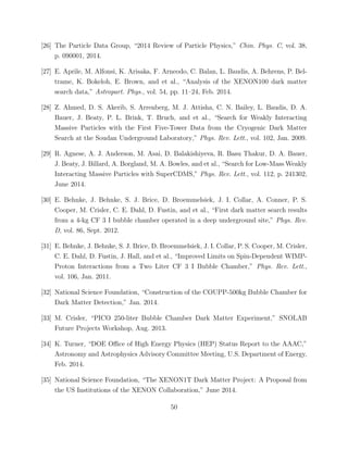 [26] The Particle Data Group, “2014 Review of Particle Physics,” Chin. Phys. C, vol. 38,
p. 090001, 2014.
[27] E. Aprile, M. Alfonsi, K. Arisaka, F. Arneodo, C. Balan, L. Baudis, A. Behrens, P. Bel-
trame, K. Bokeloh, E. Brown, and et al., “Analysis of the XENON100 dark matter
search data,” Astropart. Phys., vol. 54, pp. 11–24, Feb. 2014.
[28] Z. Ahmed, D. S. Akerib, S. Arrenberg, M. J. Attisha, C. N. Bailey, L. Baudis, D. A.
Bauer, J. Beaty, P. L. Brink, T. Bruch, and et al., “Search for Weakly Interacting
Massive Particles with the First Five-Tower Data from the Cryogenic Dark Matter
Search at the Soudan Underground Laboratory,” Phys. Rev. Lett., vol. 102, Jan. 2009.
[29] R. Agnese, A. J. Anderson, M. Asai, D. Balakishiyeva, R. Basu Thakur, D. A. Bauer,
J. Beaty, J. Billard, A. Borgland, M. A. Bowles, and et al., “Search for Low-Mass Weakly
Interacting Massive Particles with SuperCDMS,” Phys. Rev. Lett., vol. 112, p. 241302,
June 2014.
[30] E. Behnke, J. Behnke, S. J. Brice, D. Broemmelsiek, J. I. Collar, A. Conner, P. S.
Cooper, M. Crisler, C. E. Dahl, D. Fustin, and et al., “First dark matter search results
from a 4-kg CF 3 I bubble chamber operated in a deep underground site,” Phys. Rev.
D, vol. 86, Sept. 2012.
[31] E. Behnke, J. Behnke, S. J. Brice, D. Broemmelsiek, J. I. Collar, P. S. Cooper, M. Crisler,
C. E. Dahl, D. Fustin, J. Hall, and et al., “Improved Limits on Spin-Dependent WIMP-
Proton Interactions from a Two Liter CF 3 I Bubble Chamber,” Phys. Rev. Lett.,
vol. 106, Jan. 2011.
[32] National Science Foundation, “Construction of the COUPP-500kg Bubble Chamber for
Dark Matter Detection,” Jan. 2014.
[33] M. Crisler, “PICO 250-liter Bubble Chamber Dark Matter Experiment,” SNOLAB
Future Projects Workshop, Aug. 2013.
[34] K. Turner, “DOE Oﬃce of High Energy Physics (HEP) Status Report to the AAAC,”
Astronomy and Astrophysics Advisory Committee Meeting, U.S. Department of Energy,
Feb. 2014.
[35] National Science Foundation, “The XENON1T Dark Matter Project: A Proposal from
the US Institutions of the XENON Collaboration,” June 2014.
50
 