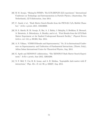 [36] H. M. Araujo, “Mining for WIMPs: The LUX-ZEPLIN (LZ) experiment,” International
Conference on Technology and Instrumentation in Particle Physics, (Amsterdam, The
Netherlands), LZ Collaboration, June 2014.
[37] C. Amole et al., “Dark Matter Search Results from the PICO-2L C3F8 Bubble Cham-
ber,” ArXiv e-prints, 2015, 1503.00008.
[38] D. S. Akerib, H. M. Araujo, X. Bai, A. J. Bailey, J. Balajthy, S. Bedikian, E. Bernard,
A. Bernstein, A. Bolozdynya, A. Bradley, and et al., “First Results from the LUX Dark
Matter Experiment at the Sanford Underground Research Facility,” Physical Review
Letters, vol. 112, p. 091303, Mar. 2014.
[39] A. N. Villano, “CDMS II Results and Supersymmetry,” No. 21 in International Confer-
ence on Supersymmetry and Uniﬁcation of Fundamental Interactions, (Trieste, Italy),
Adbus Salam International Centre for Theoretical Physics, Aug. 2013.
[40] E. Aprile and XENON1T collaboration, “The XENON1T Dark Matter Search Experi-
ment,” ArXiv e-prints, June 2012, 1206.6288.
[41] N. F. Bell, Y. Cai, R. K. Leane, and A. D. Medina, “Leptophilic dark matter with Z’
interactions,” Phys. Rev. D, vol. 90, p. 035027, Aug. 2014.
51
 