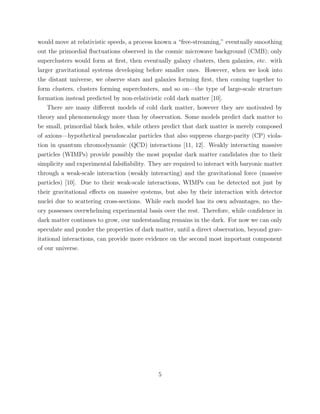 would move at relativistic speeds, a process known a “free-streaming,” eventually smoothing
out the primordial ﬂuctuations observed in the cosmic microwave background (CMB); only
superclusters would form at ﬁrst, then eventually galaxy clusters, then galaxies, etc. with
larger gravitational systems developing before smaller ones. However, when we look into
the distant universe, we observe stars and galaxies forming ﬁrst, then coming together to
form clusters, clusters forming superclusters, and so on—the type of large-scale structure
formation instead predicted by non-relativistic cold dark matter [10].
There are many diﬀerent models of cold dark matter, however they are motivated by
theory and phenomenology more than by observation. Some models predict dark matter to
be small, primordial black holes, while others predict that dark matter is merely composed
of axions—hypothetical pseudoscalar particles that also suppress charge-parity (CP) viola-
tion in quantum chromodynamic (QCD) interactions [11, 12]. Weakly interacting massive
particles (WIMPs) provide possibly the most popular dark matter candidates due to their
simplicity and experimental falsiﬁability. They are required to interact with baryonic matter
through a weak-scale interaction (weakly interacting) and the gravitational force (massive
particles) [10]. Due to their weak-scale interactions, WIMPs can be detected not just by
their gravitational eﬀects on massive systems, but also by their interaction with detector
nuclei due to scattering cross-sections. While each model has its own advantages, no the-
ory possesses overwhelming experimental basis over the rest. Therefore, while conﬁdence in
dark matter continues to grow, our understanding remains in the dark. For now we can only
speculate and ponder the properties of dark matter, until a direct observation, beyond grav-
itational interactions, can provide more evidence on the second most important component
of our universe.
5
 