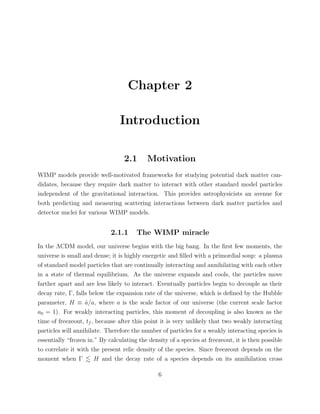 Chapter 2
Introduction
2.1 Motivation
WIMP models provide well-motivated frameworks for studying potential dark matter can-
didates, because they require dark matter to interact with other standard model particles
independent of the gravitational interaction. This provides astrophysicists an avenue for
both predicting and measuring scattering interactions between dark matter particles and
detector nuclei for various WIMP models.
2.1.1 The WIMP miracle
In the ΛCDM model, our universe begins with the big bang. In the ﬁrst few moments, the
universe is small and dense; it is highly energetic and ﬁlled with a primordial soup: a plasma
of standard model particles that are continually interacting and annihilating with each other
in a state of thermal equilibrium. As the universe expands and cools, the particles move
farther apart and are less likely to interact. Eventually particles begin to decouple as their
decay rate, Γ, falls below the expansion rate of the universe, which is deﬁned by the Hubble
parameter, H ≡ ˙a/a, where a is the scale factor of our universe (the current scale factor
a0 = 1). For weakly interacting particles, this moment of decoupling is also known as the
time of freezeout, tf , because after this point it is very unlikely that two weakly interacting
particles will annihilate. Therefore the number of particles for a weakly interacting species is
essentially “frozen in.” By calculating the density of a species at freezeout, it is then possible
to correlate it with the present relic density of the species. Since freezeout depends on the
moment when Γ H and the decay rate of a species depends on its annihilation cross
6
 