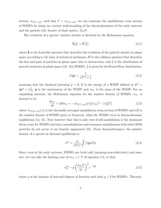 section, σX ¯X→ψ ¯ψ, such that Γ ∼ σX ¯X→ψ ¯ψ, we can constrain the annihilation cross section
of WIMPs by using our current understanding of the thermodynamics of the early universe
and the present relic density of dark matter, ΩXh2
.
The evolution of a species’ number density is dictated by the Boltzmann equation
ˆL[f] = C[f] (2.1)
where ˆL is the Liouville operator that describes the evolution of the particle density in phase
space according to the laws of statistical mechanics, C is the collision operator that describes
the loss and gain of particles in phase space due to interactions, and f is the distribution of
particle momenta in phase space [13]. For WIMPs, f is given by the Fermi-Dirac distribution,
f(p) =
1
eE/T + 1
(2.2)
assuming that the chemical potential µ = 0, E is the energy of a WIMP deﬁned as E2
=
|p|2
+ m2
X, p is the momentum of the WIMP and mX is the mass of the WIMP. For an
expanding universe, the Boltzmann equation for the number density of WIMPs, nX, is
derived to be
dnX
dt
+ 3HnX = − σX ¯X→ψ ¯ψ|v| [(nX)2
− (neq
X )2
] (2.3)
where σX ¯X→ψ ¯ψ|v| is the thermally-averaged annihilation cross section of WIMPs and neq
X is
the number density of WIMPs prior to freezeout, when the WIMPs were in thermodynamic
equilibrium [14, 15]. Note however that this is only true if self-annihilation is the dominant
decay route for WIMPs and that coannihilations and resonance annihilations with other BSM
particles do not occur or are heavily suppressed [16]. From thermodynamics, the number
density of a species in thermal equilibrium is
neq
=
g
(2π)3
f(p)d3
p (2.4)
Since, even in the early universe, WIMPs are both cold (meaning non-relativistic) and mas-
sive, we can take the limiting case of mX >> T of equation 2.4, so that
neq
X = g
mXT
2π
3
2
e−
mX
T (2.5)
where g is the number of internal degrees of freedom such that g = 2 for WIMPs. Theoreti-
7
 
