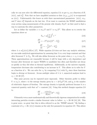 cally we can now solve the diﬀerential equation, equation 2.3, to get nX as a function of H,
σ|v| , and neq
X . Note that we have simpliﬁed notation so that σX ¯X→ψ ¯ψ|v| is re-expressed
as σ|v| . Unfortunately this leaves us with three unconstrained parameters: σ|v| , mX,
and T since neq
X depends on the last two. If we want to constrain the WIMP annihilation
cross section using measurements of the present relic density, ΩXh2
, we ﬁrst need to ﬁnd a
way to constrain the other parameters.
Let us deﬁne the variables x ≡ mX/T and Y ≡ nX/T3
. This allows us to rewrite the
equations above as
Yeq = g
x
2π
3
2
e−x
(2.6)
dY
dt
= −T3
σ|v| [Y 2
− Y 2
eq] (2.7)
dY
dx
= −
λ
x2
[Y 2
− Y 2
eq] (2.8)
where λ ≡ m3
X σ|v| /H(m) [17]. While equation 2.8 does not have any analytic solutions,
we can make analytical approximations by assuming that λ is a very large constant and that
after freezeout Y Yeq. We will also deﬁne freezeout as the point when x = xf ≡ mX/Tf .
These approximations are reasonable because λ will be large with a m3
X dependence and
because after freezeout we expect WIMPs to annihilate less often and therefore not decay
as quickly as they did when in thermal equilibrium. Additionally, as the universe expands,
temperature decreases also contributing to an increase in Y . This allows us to solve for Y
as a function of x. We can solve for xf by comparing Y (x) with Yeq since these functions
begin to diverge at freezeout. Across multiple values of λ 1, numerical analyses lead to
xf ∼ 10–20 [17].
This same process can be repeated more rigorously. Other theorists prefer to deﬁne
Y ≡ nX/s, where s is the entropy density given by s = 2π2
g∗T3
/45, and g∗ is the number
of relativistic degrees of freedom. The entropy density is typically preferred because it is a
conserved quantity such that sa3
= constant [14]. Using this method changes equation 2.8
to
dY
dx
= −
x σ|v| s
H(m)
[Y 2
− Y 2
eq] (2.9)
Ultimately even a more mathematically and theoretically rigorous computation for weakly
interacting particles reveals a similar freezeout value to before: xf ∼ 20–30 [14] [18]. This
is great news—so great that this is often referred to as the “WIMP miracle.” By ﬁnding a
constraint of xf = 20, σ|v| remains as the only free parameter in equation 2.9. This allows
8
 